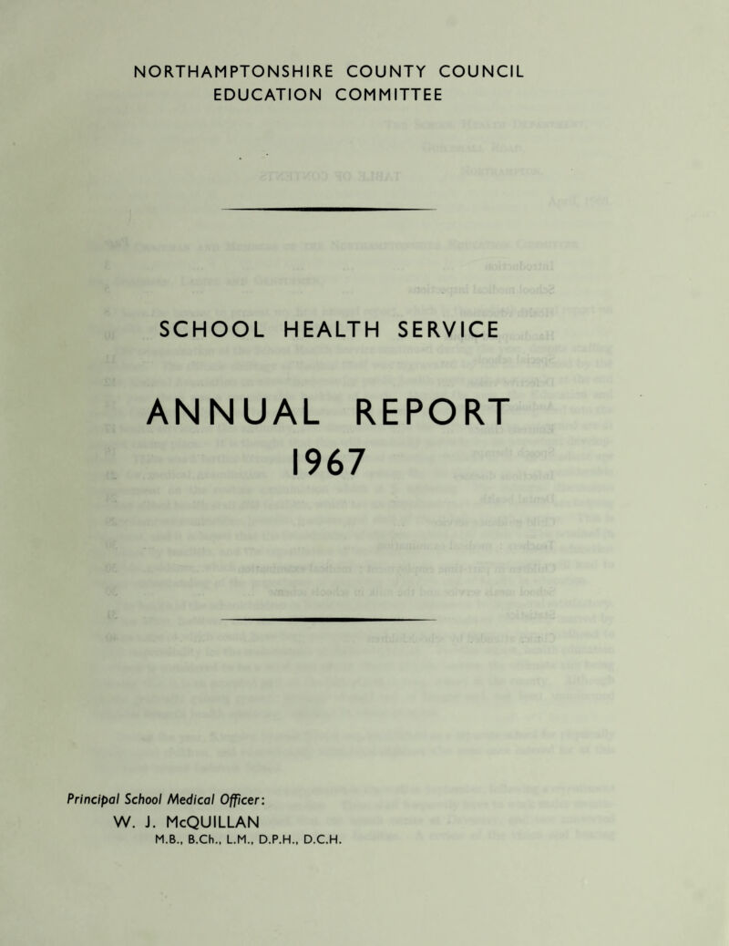 NORTHAMPTONSHIRE COUNTY COUNCIL EDUCATION COMMITTEE SCHOOL HEALTH SERVICE ANNUAL REPORT 1967 Principal School Medical Officer: w. j. McQuillan M.B., B.Ch., LM.. D.P.H., D.C.H.