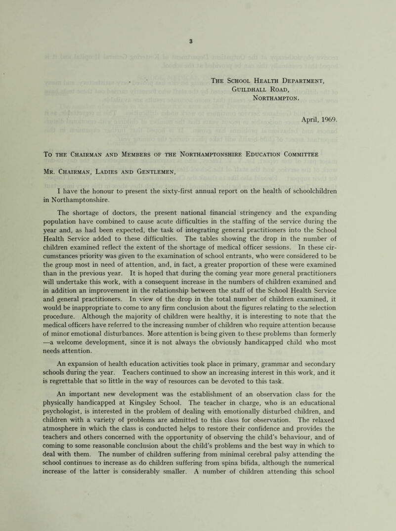 The School Health Department, Guildhall Road, Northampton. April, 1969. To the Chairman and Members of the Northamptonshire Education Committee Mr. Chairman, Ladies and Gentlemen, I have the honour to present the sixty-first annual report on the health of schoolchildren in Northamptonshire. The shortage of doctors, the present national financial stringency and the expanding population have combined to cause acute difficulties in the staffing of the service during the year and, as had been expected, the task of integrating general practitioners into the School Health Service added to these difficulties. The tables showing the drop in the number of children examined reflect the extent of the shortage of medical officer sessions. In these cir¬ cumstances priority was given to the examination of school entrants, who were considered to be the group most in need of attention, and, in fact, a greater proportion of these were examined than in the previous year. It is hoped that during the coming year more general practitioners will undertake this work, with a consequent increase in the numbers of children examined and in addition an improvement in the relationship between the staff of the School Health Service and general practitioners. In view of the drop in the total number of children examined, it would be inappropriate to come to any firm conclusion about the figures relating to the selection procedure. Although the majority of children were healthy, it is interesting to note that the medical officers have referred to the increasing number of children who require attention because of minor emotional disturbances. More attention is being given to these problems than formerly —a welcome development, since it is not always the obviously handicapped child who most needs attention. An expansion of health education activities took place in primary, grammar and secondary schools during the year. Teachers continued to show an increasing interest in this work, and it is regrettable that so little in the way of resources can be devoted to this task. An important new development was the establishment of an observation class for the physically handicapped at Kingsley School. The teacher in charge, who is an educational psychologist, is interested in the problem of dealing with emotionally disturbed children, and children with a variety of problems are admitted to this class for observation. The relaxed atmosphere in which the class is conducted helps to restore their confidence and provides the teachers and others concerned with the opportunity of observing the child’s behaviour, and of coming to some reasonable conclusion about the child’s problems and the best way in which to deal with them. The number of children suffering from minimal cerebral palsy attending the school continues to increase as do children suffering from spina bifida, although the numerical increase of the latter is considerably smaller. A number of children attending this school