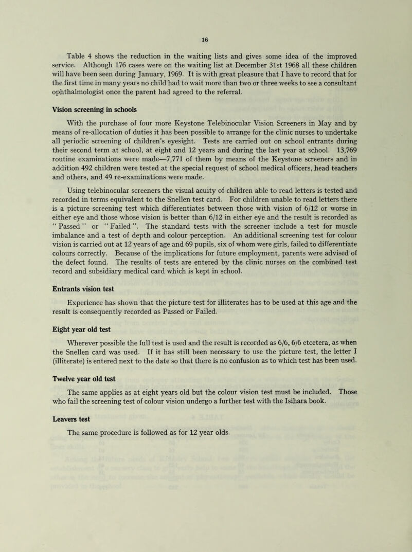 Table 4 shows the reduction in the waiting lists and gives some idea of the improved service. Although 176 cases were on the waiting list at December 31st 1968 all these children will have been seen during January, 1969. It is with great pleasure that I have to record that for the first time in many years no child had to wait more than two or three weeks to see a consultant ophthalmologist once the parent had agreed to the referral. Vision screening in schools With the purchase of four more Keystone Telebinocular Vision Screeners in May and by means of re-allocation of duties it has been possible to arrange for the clinic nurses to undertake all periodic screening of children’s eyesight. Tests are carried out on school entrants during their second term at school, at eight and 12 years and during the last year at school. 13,769 routine examinations were made—7,771 of them by means of the Keystone screeners and in addition 492 children were tested at the special request of school medical officers, head teachers and others, and 49 re-examinations were made. Using telebinocular screeners the visual acuity of children able to read letters is tested and recorded in terms equivalent to the Snellen test card. For children unable to read letters there is a picture screening test which differentiates between those with vision of 6/12 or worse in either eye and those whose vision is better than 6/12 in either eye and the result is recorded as “ Passed ” or “ Failed ”. The standard tests with the screener include a test for muscle imbalance and a test of depth and colour perception. An additional screening test for colour vision is carried out at 12 years of age and 69 pupils, six of whom were girls, failed to differentiate colours correctly. Because of the implications for future employment, parents were advised of the defect found. The results of tests are entered by the clinic nurses on the combined test record and subsidiary medical card which is kept in school. Entrants vision test Experience has shown that the picture test for illiterates has to be used at this age and the result is consequently recorded as Passed or Failed. Eight year old test Wherever possible the full test is used and the result is recorded as 6/6, 6/6 etcetera, as when the Snellen card was used. If it has still been necessary to use the picture test, the letter I (illiterate) is entered next to the date so that there is no confusion as to which test has been used. Twelve year old test The same applies as at eight years old but the colour vision test must be included. Those who fail the screening test of colour vision undergo a further test with the Isihara book. Leavers test The same procedure is followed as for 12 year olds.