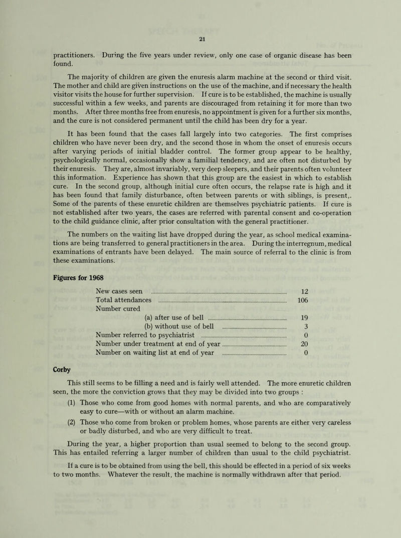 practitioners. During the five years under review, only one case of organic disease has been found. The majority of children are given the enuresis alarm machine at the second or third visit. The mother and child are given instructions on the use of the machine, and if necessary the health visitor visits the house for further supervision. If cure is to be established, the machine is usually successful within a few weeks, and parents are discouraged from retaining it for more than two months. After three months free from enuresis, no appointment is given for a further six months, and the cure is not considered permanent until the child has been dry for a year. It has been found that the cases fall largely into two categories. The first comprises children who have never been dry, and the second those in whom the onset of enuresis occurs after varying periods of initial bladder control. The former group appear to be healthy, psychologically normal, occasionally show a familial tendency, and are often not disturbed by their enuresis. They are, almost invariably, very deep sleepers, and their parents often volunteer this information. Experience has shown that this group are the easiest in which to establish cure. In the second group, although initial cure often occurs, the relapse rate is high and it has been found that family disturbance, often between parents or with siblings, is present,. Some of the parents of these enuretic children are themselves psychiatric patients. If cure is not established after two years, the cases are referred with parental consent and co-operation to the child guidance clinic, after prior consultation with the general practitioner. The numbers on the waiting list have dropped during the year, as school medical examina¬ tions are being transferred to general practitioners in the area. During the interregnum, medical examinations of entrants have been delayed. The main source of referral to the clinic is from these examinations. Figures for 1968 New cases seen . 12 Total attendances . 106 Number cured (a) after use of bell . 19 (b) without use of bell . 3 Number referred to psychiatrist . 0 Number under treatment at end of year. 20 Number on waiting list at end of year . 0 Corby This still seems to be filling a need and is fairly well attended. The more enuretic children seen, the more the conviction grows that they may be divided into two groups : (1) Those who come from good homes with normal parents, and who are comparatively easy to cure—with or without an alarm machine. (2) Those who come from broken or problem homes, whose parents are either very careless or badly disturbed, and who are very difficult to treat. During the year, a higher proportion than usual seemed to belong to the second group. This has entailed referring a larger number of children than usual to the child psychiatrist. If a cure is to be obtained from using the bell, this should be effected in a period of six weeks to two months. Whatever the result, the machine is normally withdrawn after that period.