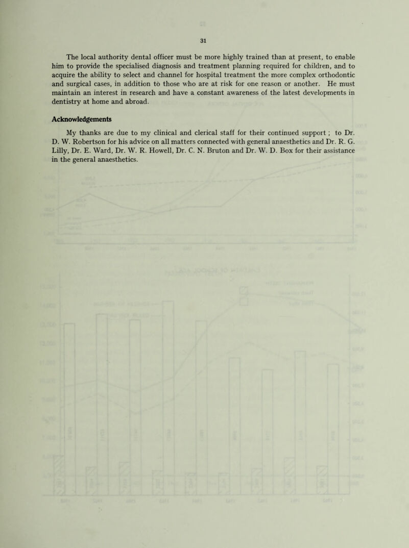 The local authority dental officer must be more highly trained than at present, to enable him to provide the specialised diagnosis and treatment planning required for children, and to acquire the ability to select and channel for hospital treatment the more complex orthodontic and surgical cases, in addition to those who are at risk for one reason or another. He must maintain an interest in research and have a constant awareness of the latest developments in dentistry at home and abroad. Acknowledgements My thanks are due to my clinical and clerical staff for their continued support ; to Dr. D. W. Robertson for his advice on all matters connected with general anaesthetics and Dr. R. G. Lilly, Dr. E. Ward, Dr. W. R. Howell, Dr. C. N. Bruton and Dr. W. D. Box for their assistance in the general anaesthetics.