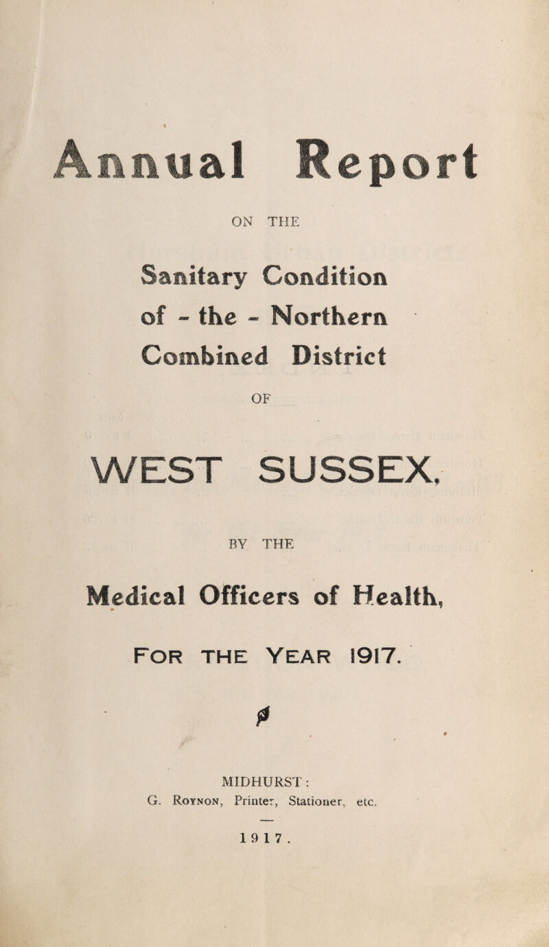 Annual Report ON THE Sanitary Condition of - the - Northern ■ Combined District OF WEST SUSSEX BY THE Medical Officers of Health, For the Year 1917. P f MID HURST : G. Roynqn, Printer, Stationer, etc.