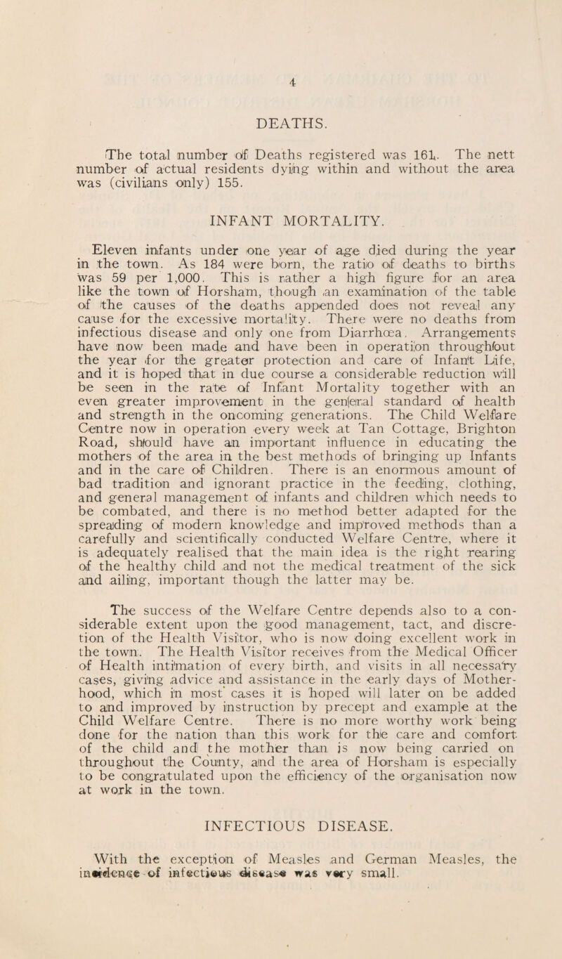 - DEATHS. The total number of Deaths registered was 161. The nett number of actual residents dying within and without the area was (civilians only) 155. INFANT MORTALITY. Eleven infants under one year of age died during the year in the town. As 184 were born, the ratio of deaths to births was 59 per 1,000. This is rather a high figure for an area like the town of Horsham, though an examination of the table of the causes of the deaths appended does not reveal any cause for the excessive mortality. There were no deaths from infectious disease and only one from Diarrhoea, Arrangements have now been made and have been in operation throughfout the year for tihe greater protection and care of Infant Life, and it is hoped that in due course a considerable reduction will be seen in the rate of Infant Mortality together with an even greater improvement in the gen(eiral standard of health and strength in the oncoming generations. The Child Welfare Centre now in operation every week at Tan Cottage, Brighton Road, shfould have an important influence in educating the mothers of the area in the best methods of bringing up Infants and in the care of Children. There is an enormous amount of bad tradition and ignorant practice in the feeding, clothing, and general management of infants and children which needs to be combated, and there is no method better adapted for the spreading of modern knowledge and improved methods than a carefully and scientifically conducted Welfare Centre, where it is adequately realised that the main idea is the right rearing of the healthy child and not the medical treatment of the sick and ailing, important though the latter may be. The success of the Welfare Centre depends also to a con¬ siderable extent upon the good management, tact, and discre¬ tion of the Health Visitor, who is now doing excellent work in the town. The Health Visitor receives from the Medical Officer of Health intimation of every birth, and visits in all necessary cases, giving advice and assistance in the early days of Mother¬ hood, which i'n most* cases it is hoped will later on be added to and improved by instruction by precept and example at the Child Welfare Centre. There is no more worthy work being done for the nation than this work for the care and comfort of the child and the mother than js now being carried on throughout the County, and the area of Horsham is especially to be congratulated upon the efficiency of the organisation now at work in the town. INFECTIOUS DISEASE. With the exception of Measles and German Measles, the inwdence of mf«eti©i*s diseas« was very small.