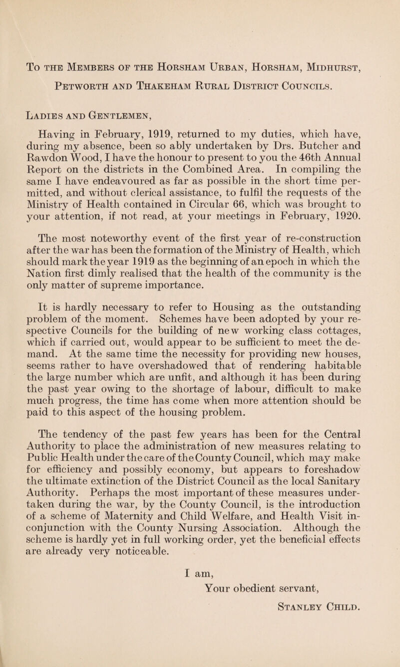 To the Members of the Horsham Urban, Horsham, Midhurst, Petworth and Thakeham Rural District Councils. Ladies and Gentlemen, Having in February, 1919, returned to my duties, which have, during my absence, been so ably undertaken by Drs. Butcher and Rawdon Wood, I have the honour to present to you the 46th Annual Report on the districts in the Combined Area. In compiling the same I have endeavoured as far as possible in the short time per¬ mitted, and without clerical assistance, to fulfil the requests of the Ministry of Health contained in Circular 66, which was brought to your attention, if not read, at your meetings in February, 1920. The most noteworthy event of the first year of re-construction after the war has been the formation of the Ministry of Health, which should mark the year 1919 as the beginning of an epoch in which the Nation first dimly realised that the health of the community is the only matter of supreme importance. It is hardly necessary to refer to Housing as the outstanding problem of the moment. Schemes have been adopted by your re¬ spective Councils for the building of new working class cottages, which if carried out, would appear to be sufficient to meet the de¬ mand. At the same time the necessity for providing new houses, seems rather to have overshadowed that of rendering habitable the large number which are unfit, and although it has been during the past year owing to the shortage of labour, difficult to make much progress, the time has come when more attention should be paid to this aspect of the housing problem. The tendency of the past few years has been for the Central Authority to place the administration of new measures relating to Public Health under the care of the County Council, which may make for efficiency and possibly economy, but appears to foreshadow the ultimate extinction of the District Council as the local Sanitary Authority. Perhaps the most important of these measures under¬ taken during the war, by the County Council, is the introduction of a scheme of Maternity and Child Welfare, and Health Visit in¬ conjunction with the County Nursing Association. Although the scheme is hardly yet in full working order, yet the beneficial effects are already very noticeable. I am, Your obedient servant, Stanley Child.