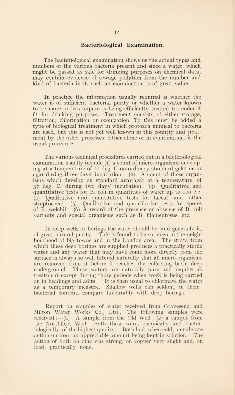 Bacteriological Examination. The bacteriological examination shows us the actual types and numbers of the various bacteria present and since a water, which might be passed as safe for drinking purposes on chemical data, may contain evidence of sewage pollution from the number and kind of bacteria in it, such an examination is of great value. In practice the information usually required is whether the water is of sufficient bacterial purity or whether a water known to be more or less impure is being efficiently treated to render it fit for drinking purposes. Treatment consists of either storage, filtration, chlorination or ozonization. To this must be added a type of biological treatment in which protozoa inimical to bacteria are used, but this is not yet well known in this country and treat¬ ment by the other processes, either alone or in combination, is the usual procedure. The various technical procedures carried out in a bacteriological examination usually include (i) a count of micro-organisms develop¬ ing at a temperature of 22 deg. C. on ordinary standard gelatine or agar during three days’ incubation. (2) A count of those organ¬ isms which develop on standard agar-agar at a temperature of 37 deg. C. during two days’ incubation. (3) Qualitative and quantitative tests for B. coli in quantities of water up to 100 c.c. (4) Qualitative and quantitative tests for faecal and other streptococci. (5) Qualitative and quantitative tests for spores of B. welchii. (6) A record of the presence or absence of B. coli variants and special organisms such as B. filamentosus, etc. In deep wells or borings the water should be, and generally is, of great natural purity. This is found to be so, even in the neigh¬ bourhood of big towns and in the London area. The strata from which these deep borings are supplied produces a practically sterile water and any water that may have come more directly from the surface is always so well filtered naturally that all micro-organisms are removed from it before it reaches the collecting basin deep underground. These waters are naturally pure and require no treatment except during those periods when work is being carried on in headings and adits. It is then usual to chlorinate the water as a temporary measure. Shallow wells can seldom, in their bacterial content, compare favourably with deep borings. Report on samples of water received from Gravesend and Milton Water Works Co., Ltd., The following samples were received :—(a) A sample from the Old Well ; (2) a sample from the Northfleet Well. Both these were, chemically and bacter- iologically, of the highest quality. Both had, when cold, a moderate action on iron, an appreciable amount being kept in solution. The action of both on zinc was .strong, on copper very slight and, on lead, practically none.