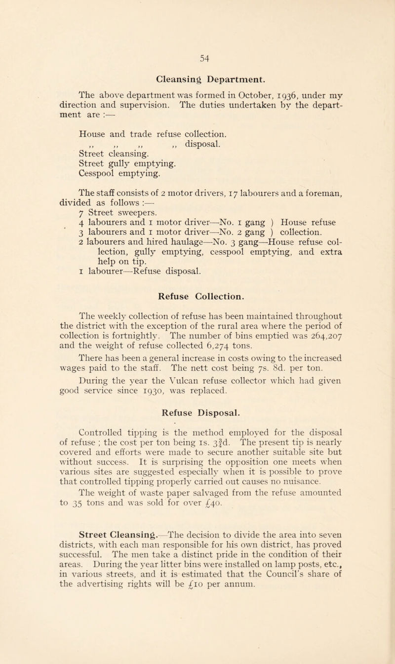 Cleansing Department. The above department was formed in October, 1936, under my direction and supervision. The duties undertaken by the depart¬ ment are :— House and trade refuse collection. „ ,, „ „ disposal. Street cleansing. Street gully emptying. Cesspool emptying. The staff consists of 2 motor drivers, 17 labourers and a foreman, divided as follows :— 7 Street sweepers. 4 labourers and 1 motor driver—No. 1 gang ) House refuse 3 labourers and 1 motor driver—No. 2 gang ) collection. 2 labourers and hired haulage—No. 3 gang—'House refuse col¬ lection, gully emptying, cesspool emptying, and extra help on tip. 1 labourer—Refuse disposal. Refuse Collection. The weekly collection of refuse has been maintained throughout the district with the exception of the rural area where the period of collection is fortnightly. The number of bins emptied was 264,207 and the weight of refuse collected 6,274 tons. There has been a general increase in costs owing to the increased wages paid to the staff. The nett cost being 7s. 8d. per ton. During the year the Vulcan refuse collector which had given good service since 1930, was replaced. Refuse Disposal. Controlled tipping is the method employed for the disposal of refuse ; the cost per ton being is. 3|d. The present tip is nearly covered and efforts were made to secure another suitable site but without success. It is surprising the opposition one meets when various sites are suggested especially when it is possible to prove that controlled tipping properly carried out causes no nuisance. The wreight of waste paper salvaged from the refuse amounted to 35 tons and was sold for over £40. Street Cleansing.—The decision to divide the area into seven districts, with each man responsible for his own district, has proved successful. The men take a distinct pride in the condition of their areas. During the year litter bins were installed on lamp posts, etc., in various streets, and it is estimated that the Council’s share of the advertising rights will be £10 per annum.