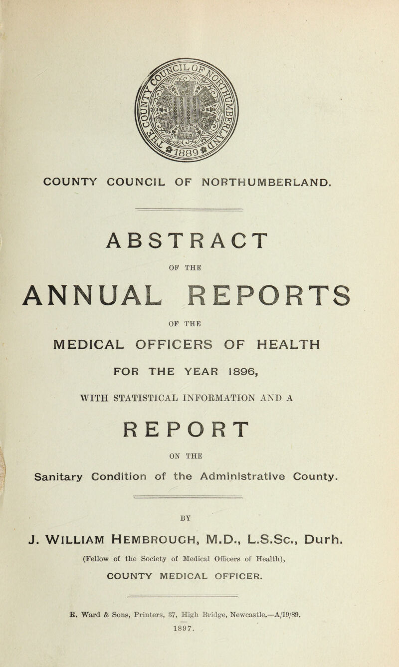 COUNTY COUNCIL OF NORTHUMBERLAND. ABSTRACT OF THE ANNUAL REPORTS OP THE MEDICAL OFFICERS OF HEALTH FOR THE YEAR 1896, WITH STATISTICAL INFORMATION AND A REPORT ON THE Sanitary Condition of the Administrative County. J. William Hembrouch, M.D., L.S.Sc., Durh. (Fellow of the Society of Medical Officers of Health), COUNTY MEDICAL OFFICER. K. Ward & Sons, Printers, 37, High Bridge, Newcastle.—A/19/89. 1897.