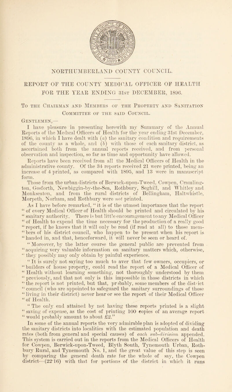 NOETHUMBEHLAND COUNTY COUNCIL. EEPOET OF THE COUNTY MEDICAL OFFICEE OF HEALTH FOE THE YEAE ENDING 31st DECEMEEE, 1896. To THE ChAIPvMAH AND MEMBERS OF THE PROPERTY AND SANITATION Committee of the said Council. Gentlemen,— I have pleasure in presenting herewith my Summary of the Annual Eeports of the Medical Officers of Health for the year ending 31st December, 1896, in which I have dealt with (a) the sanitary condition and requirements of the county as a whole, and (&) with those of each saiiitar}’- district, as ascertained both from the annual reports received, and from personal observation and inspection, so far as time and opportunity have allowed. Eeports have been received from all the Medical Officers of Health in the administrative county. Of the 34 reports received 21 were printed, beiiig an increase of 4 printed, as compared with 1895, and 13 wure in manuscrijit form. Those from the urban districts of Berwick-upon-Tweed, Cowpen, Cramling- ton, Gosforth, Newbiggin-hy-the-Sea, Eothbiiry, Seghill, and MGiitley and Monkseaton, and from the rural districts of Bellingham, Haltwhistle, Morpeth, Norham, and Eothbiiry were not printed. As I have before remarked, “ it is of the utmost importance that the report “ of every Medical Officer of Health should be printed and circulated by his “ sanitary authorit}'. There is but little encouragement to any Medical Officer “ of Health to expend the time necessary for the production of a really good “ report, if he know’s that it will only be read (if read at all) to those mem- “ hers of his district council, wdio happen to be present when his report is “ handed in, and that, henceforward, it will never be seen or heard of. “ Moreover, by the latter course the general public are prevented from “ acquiring very valuable information on sanitary matters which, otherwise, “ they jiossibly may only obtain by painful experience. “ It is surely not saying too much to aver that few owners, occupiers, or “builders of house property, could read the report of a Aledical Officer of “ Health without learning something, not thoroughly understood by them “ previously, and that not only is this impossible in those districts in wdiich “the report is not printed, but that, probably, some members of the distact “council (who are appointed to safeguard the sanitary surroundings of those “ living in their district) never hear or see the report of their Medical Officer “ of Health. “ The only end attained by not having these reports printed is a slight “ saving of expense, as the cost of printing 100 copies of an average report “ would probably amount to about £2.” In some of the annual reports the very admirable plan is adopted of dividing the sanitary districts into localities with the estimated population and death rates (both from general and special causes) of each suh-dnhsion appended. This system is carried out in the reports from the Medical Officers of Health for Cowpen, Berwdck-npon-Tweed, Blyth South, T3memouth Urban, Eoth- bury Eural, and Tynemouth No. 1, and the great value of this step is seen by comparing the general death rate for the whole of say, the Cowpen district—(22T6) wdth that for portions of the district in which it runs