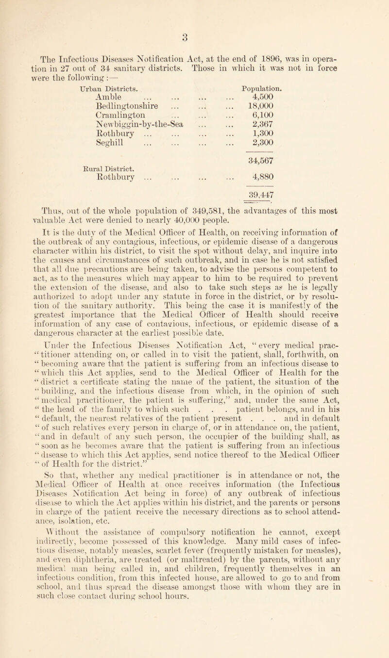 The Infectious Diseases Notification Act, at the end of 1896, was in opera¬ tion in 27 out of 34 sanitary districts. Those in which it was not in force were the following :— Ui’ban Districts. Population. Ainhle ... ... ... ... 4,500 Bedlingtonshire ... ... ... 18,000 Cramlington ... ... ... 6,100 Newbiggin-hy-the-Sea ... ... 2,367 Dothbury ... ... ... ... 1,300 Seghill . 2,300 34,567 Eural District. Dotlibury ... ... ... ... 4,880 39,447 Thus, out of the whole population of 349,581, the advantages of this most valuable Act were denied to nearly 40,000 people. It is the duty of the Medical Officer of Health, on receiving information of the outbreak of auy contagious, infectious, or epidemic disease of a dangerous character within his district, to visit the spot without delajg and inquire into the causes and circumstances of such outbreak, and in case he is not satisfied that all due precautions are being taken, to advise the persons competent to act, as to the measures which may appear to him to he required to prevent the extension of the disease, and also to take such steps as he is legally authorized to adopt under any statute in force in the district, or by resolu¬ tion of the sanitary authority. This being the case it is manifestly of the greatest importance that the Medical Officer of Health should receive information of any case of contavious, infectious, or epidemic disease of a dangerous character at the earliest possible date. Under the Infectious Diseases Notification Act, “ every medical prac- ‘‘ titioner attending on, or called in to visit the patient, shall, forthwith, on “ becoming aware that the patient is suffering from an infectious disease to “ which this Act applies, send to the Medical Officer of Health for the “ district a certificate stating the name of the patient, the situation of the “building, and the infectious disease from wdiich, in the opinion of such “medical practitioner, the patient is suffering,” and, under the same Act, “ the head of the family to which such . . . patient belongs, and in his “ default, the nearest relatives of the patient present . . . and in default “ of such relatives every person in charge of, or in attendance on, the patient, “and in default of any such person, the occupier of the building shall, as “ soon as he becomes aware that the patient is suffering from an infectious “ disease to which this Act applies, send notice thereof to the Medical Officer “ of Health for the district.” So that, whether an} medical practitioner is in attendance or not, the INledical Officer of Health at once receives information (the Infectious Diseases Notification Act being in force) of any outbreak of infectious disease to which the Act applies within his district, and the parents or persons in charge of the patient receive the necessary directions as to school attend¬ ance, isolation, etc. Without the assistance of compulsory notification he cannot, except indirectly, become ])Ossessed of this knowledge. Many mild cases of infec¬ tious disease, notably measles, scarlet fever (frequently mistaken for measles), and even diphtheria, are treated (or maltreated) by the parents, without any medical man being called in, and children, frequently themselves in an infectious condition, from this infected house, are allowed to go to and from school, and thus spread the disease amongst those with whom they are in such close contact during school hours.