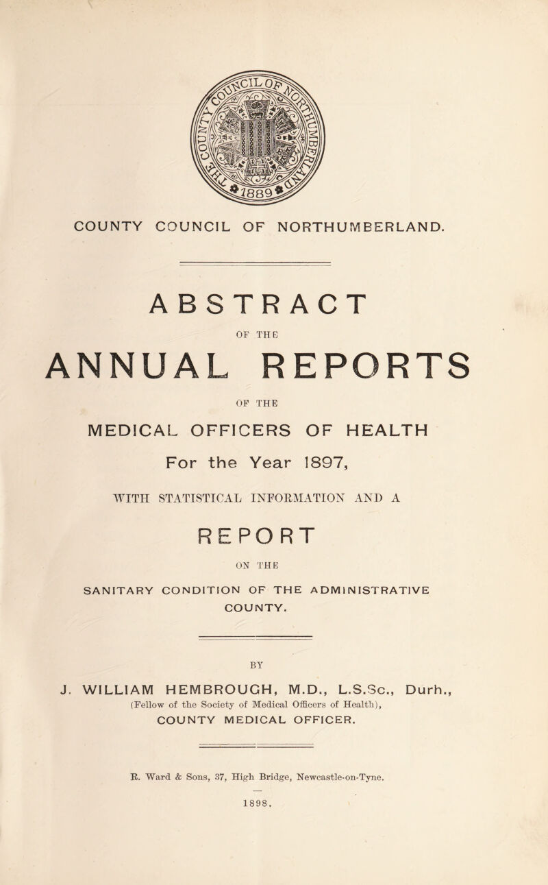 COUNTY COUNCIL OF NORTHUMBERLAND. ABSTRACT OF THE ANNUAL REPORTS OF THE MEDICAL OFFICERS OF HEALTH For the Year 1897, WITH STATISTICAL INFORMATION AND A REPORT ON THE SANITARY CONDITION OF THE ADMINISTRATIVE COUNTY. BY J. WILLIAM HEMBROUGH, M.D., L.S.Sc., Durh., (Fellow of tlie Society of Medical Officers of Health), COUNTY MEDICAL OFFICER. E. Ward & Sons, 37, High Bridge, Newcastle-on-Tyne.