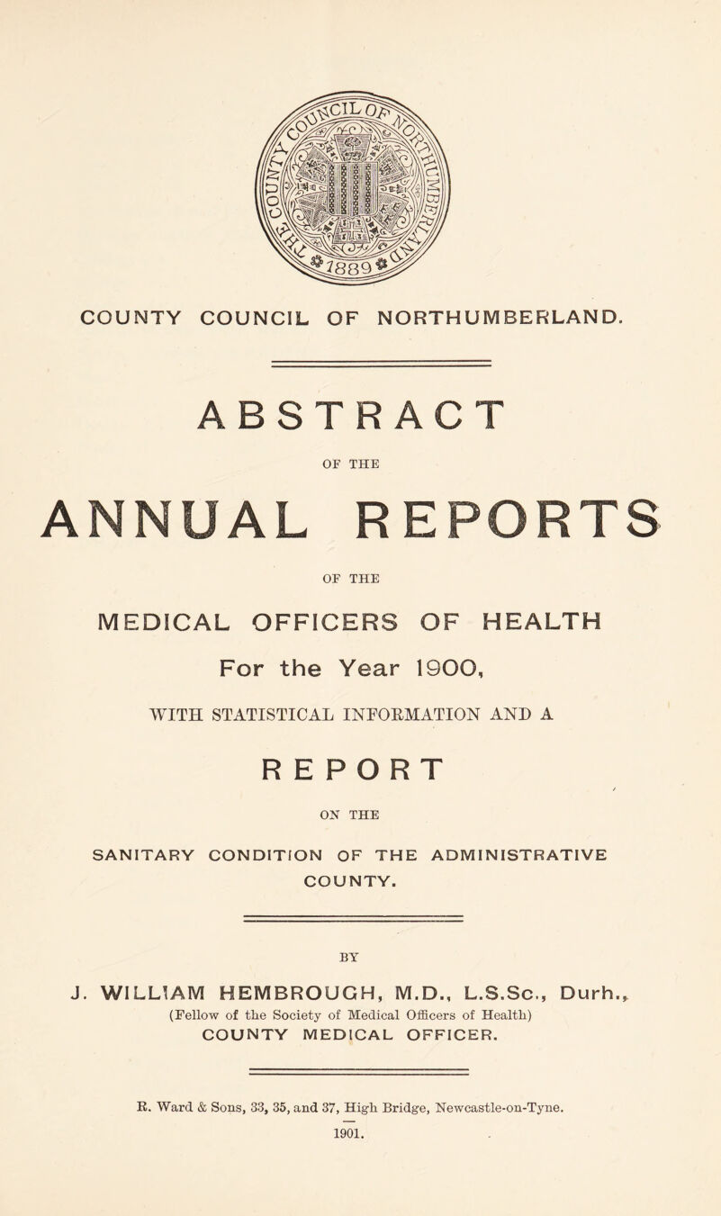 ABSTRACT OF THE ANNUAL REPORTS OF THE MEDICAL OFFICERS OF HEALTH For the Year 1900, WITH STATISTICAL INFORMATION AND A REPORT / ON THE SANITARY CONDITION OF THE ADMINISTRATIVE COUNTY. BY J. WILLIAM HEMBROUGH, M.D., L.S.Sc., Durh., (Fellow of the Society of Medical Officers of Health) COUNTY MEDICAL OFFICER. R. Ward & Sons, 33, 35, and 37, High Bridge, Newcastle-on-Tyne.