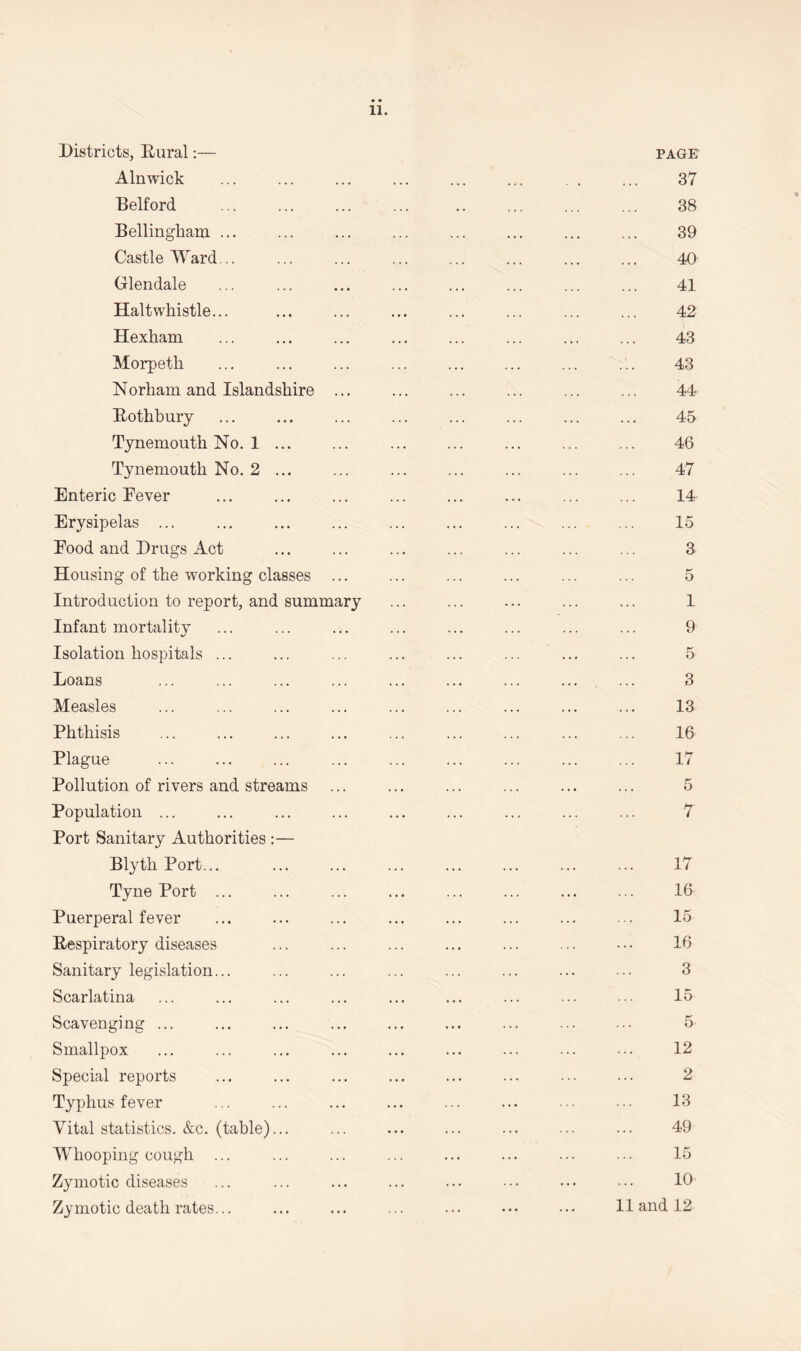 11 Districts, Dural:— Alnwick Belford Bellingham ... Castle Ward... Glendale Haltwhistle... Hexham Morpeth Norham and Islandshire Rothbury Tynemouth No. 1 Tynemouth No. 2 Enteric Eever Erysipelas ... Eood and Drugs Act Housing of the working classes Introduction to report, and summary Infant mortality Isolation hospitals ... Loans Measles Phthisis Plague Pollution of rivers and streams Population ... Port Sanitary Authorities :— Blyth Port... Tyne Port ... Puerperal fever Respiratory diseases Sanitary legislation... Scarlatina Scavenging ... Smallpox Special reports Typhus fever Vital statistics. &c. (table)... Whooping cough ... Zymotic diseases Zymotic death rates...