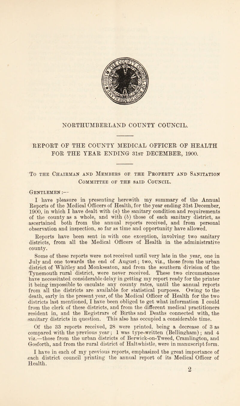 NORTHUMBERLAND COUNTY COUNCIL. REPORT OE THE COUNTY MEDICAL OFFICER OF HEALTH FOR THE YEAR ENDING 31st DECEMBER, 1900. To the Chairman and Members of the Property and Sanitation Committee of the said Council. Gentlemen :— I have pleasure in presenting herewith my summary of the Annual Reports of the Medical Officers of Health, for the year ending 31st December, 1900, in which I have dealt with (a) the sanitary condition and requirements of the county as a whole, and with (b) those of each sanitary district, as ascertained both from the annual reports received, and from personal observation and inspection, so far as time and opportunity have allowed. Reports have been sent in with one exception, involving two sanitary districts, from all the Medical Officers of Health in the administrative county. Some of these reports were not received until very late in the year, one in July and one towards the end of August; two, viz., those from the urban district of Whitley and Monkseaton, and from the southern division of the Tynemouth rural district, were never received. These two circumstances have necessitated considerable delay in getting my report ready for the printer it being impossible to caculate any county rates, until the annual reports from all the districts are available for statistical purposes. Owing to the death, early in the present year, of the Medical Officer of Health for the two districts last mentioned, I have been obliged to get what information I could from the clerk of these districts, and from the different medical practitioners resident in, and the Registrars of Births and Deaths connected with, the sanitary districts in question. This also has occupied a considerable time. Of the 33 reports received, 28 wrere printed, being a decrease of 3 as compared with the previous year; 1 was type-written (Bellingham) ; and 4 viz.—those from the urban districts of Berwick-on-Tweed, Cramlington, and Gosforth, and from the rural district of Haltwhistle, were in manuscript form. I have in each of my previous reports, emphasized the great importance of .each district council printing the aunual report of its Medical Officer of Health. 2