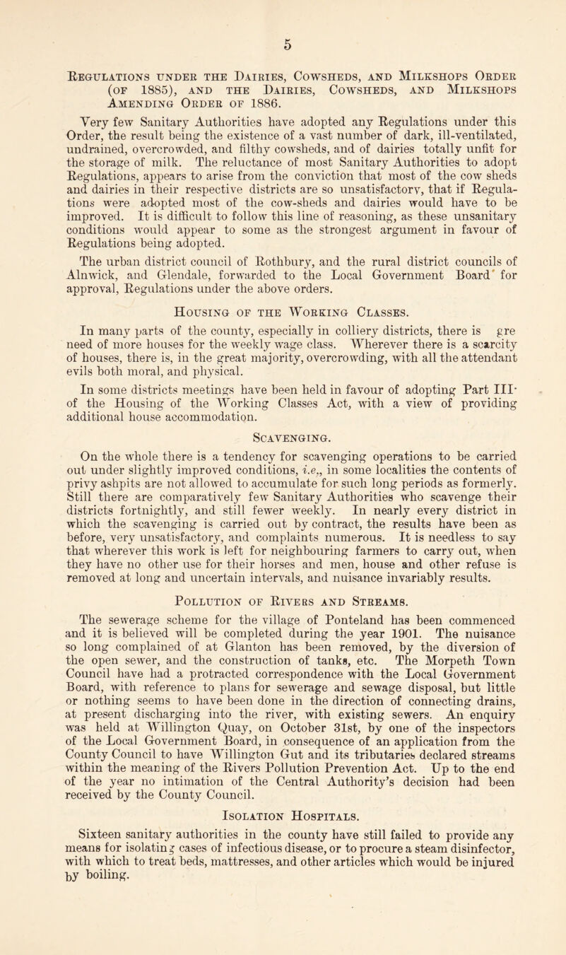 Regulations under the Dairies, Cowsheds, and Milkshops Order (of 1885), AND THE DAIRIES, COWSHEDS, AND MlLKSHOPS Amending Order of 1886. Very few Sanitary Authorities have adopted any Regulations under this Order, the result being the existence of a vast number of dark, ill-ventilated, undrained, overcrowded, and filthy cowsheds, and of dairies totally unfit for the storage of milk. The reluctance of most Sanitary Authorities to adopt Regulations, appears to arise from the conviction that most of the cow sheds and dairies in their respective districts are so unsatisfactorv, that if Regula¬ tions were adopted most of the cow-sheds and dairies would have to be improved. It is difficult to follow this line of reasoning, as these unsanitary conditions would appear to some as the strongest argument in favour of Regulations being adopted. The urban district council of Rothbury, and the rural district councils of Alnwick, and Glendale, forwarded to the Local Government Board for approval, Regulations under the above orders. Housing of the Working Classes. In many parts of the county, especially in colliery districts, there is gre need of more houses for the wreekly wage class. Wherever there is a scarcity of houses, there is, in the great majority, overcrowding, with all the attendant evils both moral, and physical. In some districts meetings have been held in favour of adopting Part III* of the Housing of the Working Classes Act, with a view of providing additional house accommodation. Scavenging. On the whole there is a tendency for scavenging operations to be carried out under slightly improved conditions, i.e., in some localities the contents of privy ashpits are not allowed to accumulate for such long periods as formerly. Still there are comparatively few Sanitary Authorities who scavenge their districts fortnightly, and still fewer weekly. In nearly every district in which the scavenging is carried out by contract, the results have been as before, very unsatisfactory, and complaints numerous. It is needless to say that wherever this work is left for neighbouring farmers to carry out, wrhen they have no other use for their horses and men, house and other refuse is removed at long and uncertain intervals, and nuisance invariably results. Pollution of Rivers and Streams. The sewerage scheme for the village of Ponteland has been commenced and it is believed will be completed during the year 1901. The nuisance so long complained of at Glanton has been removed, by the diversion of the open sewer, and the construction of tanks, etc. The Morpeth Town Council have had a protracted correspondence with the Local Government Board, with reference to plans for sewerage and sewage disposal, but little or nothing seems to have been done in the direction of connecting drains, at present discharging into the river, with existing sewers. An enquiry was held at Willington Quay, on October 31st, by one of the inspectors of the Local Government Board, in consequence of an application from the County Council to have Willington Gut and its tributaries declared streams within the meaning of the Rivers Pollution Prevention Act. Up to the end of the year no intimation of the Central Authority’s decision had been received by the County Council. Isolation Hospitals. Sixteen sanitary authorities in the county have still failed to provide any means for isolating cases of infectious disease, or to procure a steam disinfector, with which to treat beds, mattresses, and other articles which would be injured by boiling.