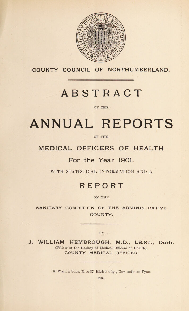 COUNTY COUNCIL OF NORTHUMBERLAND. ABSTRACT OF THE ANNUAL REPORTS OF THE MEDICAL OFFICERS OF HEALTH For the Year 1901, WITH STATISTICAL INFORMATION AND A REPORT ON THE SANITARY CONDITION OF THE ADMINISTRATIVE COUNTY. J. WILLIAM HEMBROUGH, M.D., LS.Sc., Durh. (Fellow of the Society of Medical Officers of Health), COUNTY MEDICAL OFFICER. K. Ward & Sons, 31 to 37, High Bridge, Newcastle-on-Tyne. 1902.