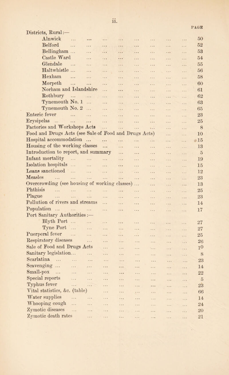 11. PAGE Districts, Rural:— Alnwick ... ... ... ... ... ... ... ... 50 Belford ... ... ... ... ... ... ... ... 52 Bellingham ... ... ... ... ... ... ... ... 53 Castle Ward ... ... ... ... ... ... ... 54 Glendale ... ... ... ... ... ... ... ... 55 Haltwkistle ... ... ... ... ... ... ... ... 56 Hexham ... ... ... ... ... ... ... ... 58 Morpeth ... ... ... ... ... ... ... ... 60 Norham and Islandshire ... ... ... ... ... ... 61 Rothbury ... ... ... ... ... ... ... ... 62 Tynemouth No. 1 ... ... ... ... ... ... ... 63 Tynemouth No. 2 ... ... ... ... ... ... ... 65 Enteric fever ... ... ... ... ... ... ... ... 23 Erysipelas .. ... ... ... ... ... ... ... ... 25 Eactories and Workshops Acts ... ... ... ... ... ... 8 Eood and Drugs Acts (see Sale of Eood and Drugs Acts) ... ... 10 Hospital accommodation. ... ... ... ... ... 15 Housing of the working classes ... ... ... ... ... ... 13 Introduction to report, and summary ... ... ... ... ... 5 Infant mortality ... ... ... ... ... ... ... ... 19 Isolation hospitals ... ... ... ... ... ... ... ... 15 Loans sanctioned ... ... ... ... ... ... ... ... 12 Measles ... ... ... ... ... ... ... ... ... 23 Overcrowding (see housing of working classes) ... ... ... ... 13 Phthisis ... ... ... ... ... ... ... ... ... 25 Plague . 23 Pollution of rivers and streams ... ... ... ... ... ... 14 Population ... ... ... ... ... ... ... ... ... 17 Port Sanitary Authorities :— Blyth Port ... ... ... ... ... ... ... ... 27 Tyne Port ... ... ... ... ... ... ... 27 Puerperal fever ... ... ... ... ... ... ... 25 Respiratory diseases ... ... ... ... ... ... 26 Sale of Food and Drugs Acts ... ... ... ... ... i0 Sanitary legislation... ... ... ... ... ... ... . g Scarlatina ... ... ... ... ... ... ... ... 23 Scavenging. 14 Small-pox ... ... ... ... ... ... ... . 22 Special reports ... ... ... ... ... ... ... 5 Typhus fever ... ... ... ... ... ... ... 23 Vital statistics, &c. (table) ... ... ... ... ... gg Water supplies ... ... ... ... ... ... ... 14 Whooping cough ... ... ... ... ... ... ... ... 24 Zymotic diseases ... ... ... . ... ... ... 20 Zymotic death rates ... ... ... ... ... ... ... 21