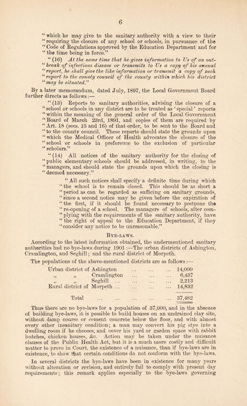 “ which he may give to the sanitary authority with a view to their “ requiring the closure of any school or schools, in pursuance of the “ Code of Regulations approved by the Education Department and for “ the time being in force.” “ (16) At the same time that he gives information to Us of an out- “ break of infectious disease or transmits to Us a copy of his annual “ report, he shall give the like information or transmit a copy of such “ report to the county council of the county within which his district “may be situated By a later memorandum, dated July, 1897, the Local Government Board further directs as follows:— “ (13) Reports to sanitary authorities, advising the closure of a “ school or schools in any district are to be treated as c special5 reports “ within the meaning of the general order of the Local Government “Board of March 23rd, 1891, and copies of them are required by “ Art. 18 (secs. 15 and 16) of that order, to be sent to the Board and “to the county council. These reports should state the grounds upon “which the Medical Officer of Health advocates the closure of the “ school or schools in preference to the exclusion of particular “ scholars.” “ (14) All notices of the sanitary authority for the closing of “ public elementary schools should be addressed, in writing, to the “ managers, and should state the grounds upon which the closing is “ deemed necessary.” “ All such notices shall specify a definite time during which “ the school is to remain closed. This should be as short a “ period as can be regarded as sufficing on sanitary grounds, “ since a second notice may be given before the expiration of “ the first, if it should be found necessary to postpone the “ re-opening of a school. The managers of schools, after com- “ plying writh the requirements of the sanitary authority, have “ the right of appeal to the Education Department, if they “consider any notice to be unreasonable.” Bye-laws. According to the latest information obtained, the undermentioned sanitary authorities had no bye-laws during 1901:—The urban districts of Ashington, Cramlington, and Seghill; and the rural district of Morpeth. The populations of the above-mentioned districts are as follows :— Urban district of Ashington „ „ Cramlington „ „ Seghill ... Rural district of Morpeth ... 14,000 6,437 2,213 14,832 Total . 37,482 Thus there are no bye-laws for a population of 37,000, and in the absence of building bye-laws, it is possible to build houses on an undrained clay site, without damp course or cement concrete below the floor, and with almost every other insanitary condition; a man may convert his pig stye into a dwelling room if he chooses, and cover his yard or garden space with rabbit hutches, chicken houses, &c. Action may be taken under the nuisance clauses of the Public Health Act, but it is a much more costly and difficult matter to prove in Court, the existence of a nuisance, than if bye-laws are in existence, to show that certain conditions do not conform with the bye-laws. In several districts the bye-laws have been in existence for many years without alteration or revision, and entirely fail to comply with present day requirements; this remark applies especially to the bye-laws governing