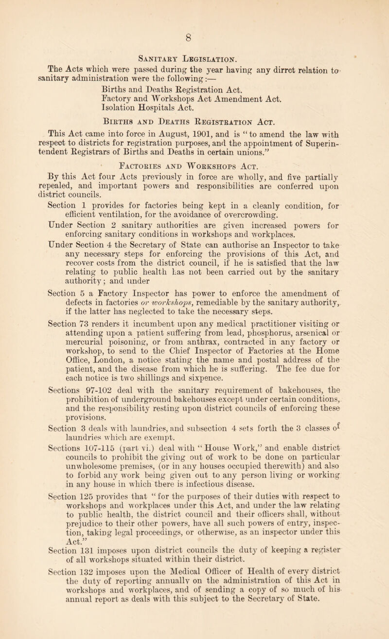 Sanitary Legislation. The Acts which were passed during the year having any dirrct relation to sanitary administration were the following:— Births and Deaths Registration Act. Factory and Workshops Act Amendment Act. Isolation Hospitals Act. Births and Deaths Registration Act. This Act came into force in August, 1901, and is “to amend the law with respect to districts for registration purposes, and the appointment of Superin¬ tendent Registrars of Births and Deaths in certain unions.” Factories and Workshops Act. By this Act four Acts previously in force are wholly, and five partially repealed, and important powers and responsibilities are conferred upon district councils. Section 1 provides for factories being kept in a cleanly condition, for efficient ventilation, for the avoidance of overcrowding. Under Section 2 sanitary authorities are given increased powers for enforcing sanitary conditions in workshops and workplaces. Under Section 4 the Secretary of State can authorise an Inspector to take any necessary steps for enforcing the provisions of this Act, and recover costs from the district council, if he is satisfied that the law relating to public health has not been carried out by the sanitary authority; and under Section 5 a Factory Inspector has power to enforce the amendment of defects in factories or workshops, remediable by the sanitary authority, if the latter has neglected to take the necessary steps. Section 73 renders it incumbent upon any medical practitioner visiting or attending upon a patient suffering from lead, phosphorus, arsenical or mercurial poisoning, or from anthrax, contracted in any factory or workshop, to send to the Chief Inspector of Factories at the Home Office, London, a notice stating the name and postal address of the patient, and the disease from which he is suffering. The fee due for each notice is two shillings and sixpence. Sections 97-102 deal with the sanitary requirement of bakehouses, the prohibition of underground bakehouses except under certain conditions, and the responsibility resting upon district councils of enforcing these provisions. Section 3 deals with laundries, and subsection 4 sets forth the 3 classes 0^ laundries which are exempt. Sections 107-115 (part vi.) deal with “ House Work,” and enable district councils to prohibit the giving out of work to be done on particular unwholesome premises, (or in any houses occupied therewith) and also to forbid any work being given out to any person living or working in any house in which there is infectious disease. Section 125 provides that “ for the purposes of their duties with respect to workshops and workplaces under this Act, and under the law relating to public health, the district council and their officers shall, without prejudice to their other powers, have all such powers of entry, inspec¬ tion, taking legal proceedings, or otherwise, as an inspector under this Act.” Section 131 imposes upon district councils the duty of keeping a register of all workshops situated within their district. Section 132 imposes upon the Medical Officer of Health of every district the duty of reporting annually on the administration of this Act in workshops and workplaces, and of sending a copy of so much of his annual report as deals with this subject to the Secretary of State.