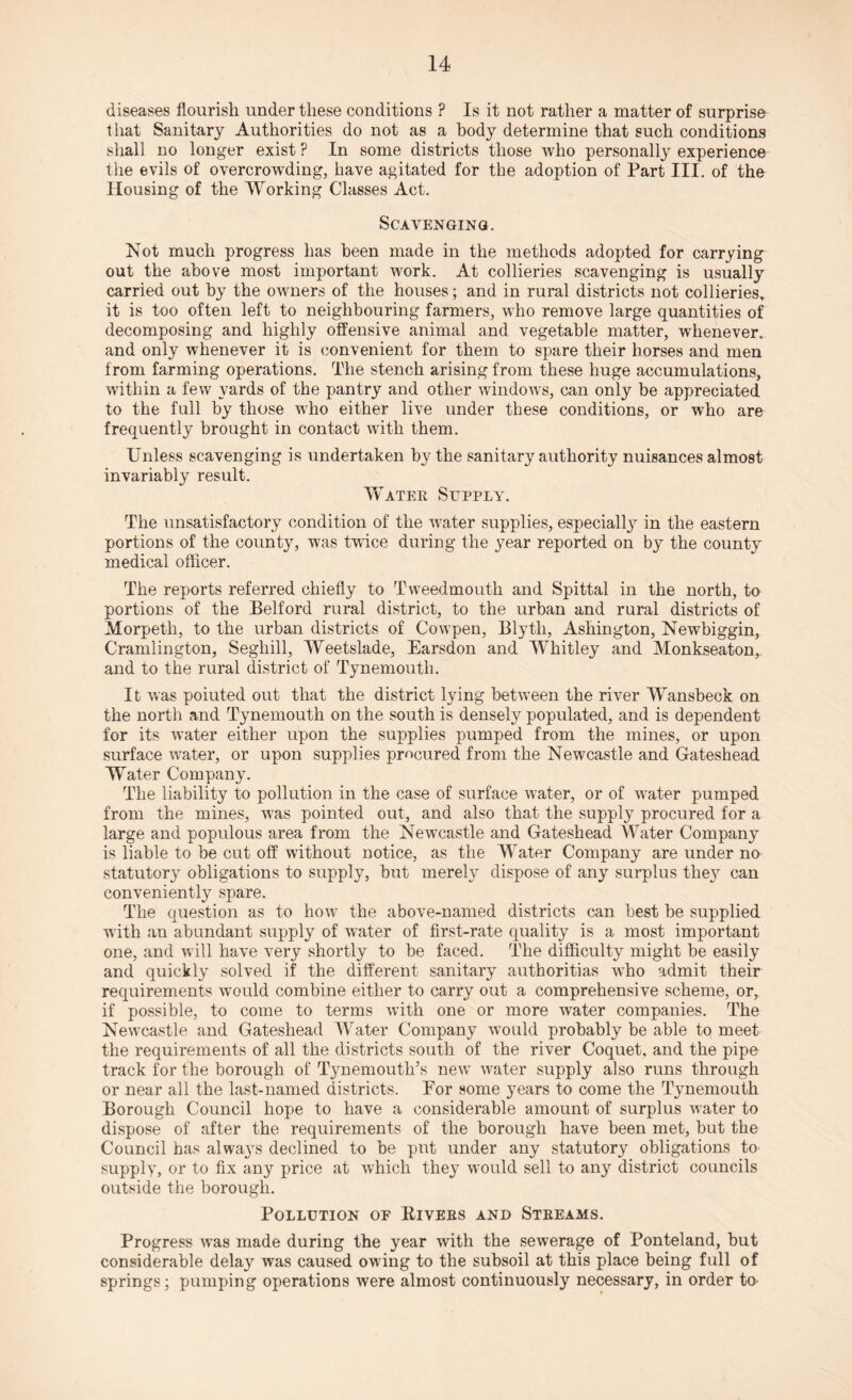 diseases flourish under these conditions ? Is it not rather a matter of surprise that Sanitary Authorities do not as a body determine that such conditions shall no longer exist ? In some districts those who personally experience the evils of overcrowding, have agitated for the adoption of Part III. of the Housing of the Working Classes Act. Scavenging. Not much progress has been made in the methods adopted for carrying out the above most important work. At collieries scavenging is usually carried out by the owners of the houses; and in rural districts not collieries,, it is too often left to neighbouring farmers, who remove large quantities of decomposing and highly offensive animal and vegetable matter, whenever,, and only whenever it is convenient for them to spare their horses and men from farming operations. The stench arising from these huge accumulations, within a few yards of the pantry and other windows, can only be appreciated to the full by those who either live under these conditions, or who are frequently brought in contact with them. Unless scavenging is undertaken by the sanitary authority nuisances almost invariably result. Water Supply. The unsatisfactory condition of the water supplies, especially in the eastern portions of the county, was twice during the year reported on by the county medical officer. The reports referred chiefly to Tweedmouth and Spittal in the north, to portions of the Belford rural district, to the urban and rural districts of Morpeth, to the urban districts of Cowpen, Blyth, Ashington, Newbiggin, Cramlington, Segliill, Weetslade, Earsdon and Whitley and Monkseaton, and to the rural district of Tynemouth. It was poiuted out that the district lying between the river Wansbeck on the north and Tynemouth on the south is densely populated, and is dependent for its water either upon the supplies pumped from the mines, or upon surface water, or upon supplies procured from the Newcastle and Gateshead Water Company. The liability to pollution in the case of surface water, or of water pumped from the mines, was pointed out, and also that the supply procured for a large and populous area from the Newcastle and Gateshead Water Company is liable to be cut off without notice, as the Water Company are under no statutory obligations to supply, but merely dispose of any surplus the}r can conveniently spare. The question as to how the above-named districts can best be supplied with an abundant supply of water of first-rate quality is a most important one, and will have very shortly to be faced. The difficulty might be easily and quickly solved if the different sanitary authoritias who admit their requirements would combine either to carry out a comprehensive scheme, or, if possible, to come to terms with one or more water companies. The Newcastle and Gateshead Water Company would probably be able to meet the requirements of all the districts south of the river Coquet, and the pipe track for the borough of Tynemouth’s new water supply also runs through or near all the last-named districts. For some years to come the Tynemouth Borough Council hope to have a considerable amount of surplus water to dispose of after the requirements of the borough have been met, but the Council has always declined to be pnt under any statutory obligations to supply, or to fix any price at which they would sell to any district councils outside the borough. Pollution of Rivers and Streams. Progress was made during the year with the sewerage of Ponteland, but considerable delay was caused owing to the subsoil at this place being full of springs; pumping operations were almost continuously necessary, in order to