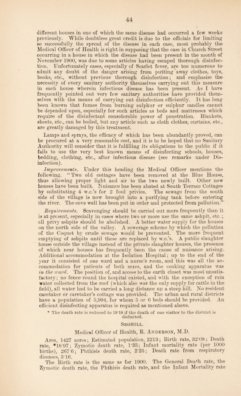 different houses in one of which the same disease had occurred a few weeks previously. While doubtless great credit is due to the officials for limiting so successfully the spread of the disease in each case, most probably the Medical Officer of Health is right in supposing that the case in Church Street occurring in a house in which the disease had been present in the month of November 1900, was due to some articles having escaped thorough disinfec¬ tion. Unfortunately cases, especially of Scarlet fever, are too numerous to admit any doubt of the danger arising from putting away clothes, toys, hooks, etc., without previous thorough disinfection; and emphasise the necessity of every sanitary authority themselves carrying out this measure in each house wherein infectious disease has been present. As I have frequently pointed out very few sanitary authorities have provided them¬ selves with the means of carrying out disinfection efficiently. It has long been known that fumes from burning sulphur or sulphur candles cannot be depended upon, especially for such articles as beds and mattresses which require of the disinfectant considerable power of penetration. Blankets, sheets, etc., can be boiled, but any article such as cloth clothes, curtains, etc., are greatly damaged by this treatment. Lamps and sprays, the efficacy of which has been abundantly proved, can be procured at a ver}^ reasonable cost, and it is to be hoped that no Sanitary Authority will consider that it is fulfilling its obligations to the public if it fails to use the very best known means of disinfecting schools, houses, bedding, clothing, etc., after infectious disease (see remarks under Dis¬ infection). Improvements. Under this heading the Medical Officer mentions the following. “Two old cottages have been removed at the Blue House, thus allowing proper light and air to the two newly built. Other new houses have been built. N uisance has been abated at South Terrace Cottages by substituting 4 w.c.’s for 2 foul privies. The sewage from the south side of the village is now brought into a purifying tank before entering the river. The cove well has been put in order and protected from pollution.” jRequirements. Scavenging should be carried out more frequently than it is at present, especially in cases where two or more use the same ashpit, etc.; all privy ashpits should be abolished. A better water supply for the houses on the north side of the valley. A sewerage scheme by which the pollution of the Coquet by crude sewage would be prevented. The more frequent emptying of ashpits until these are replaced by w.c.’s. A public slaughter house outside the village instead of the private slaughter houses, the presence of which near houses has frequently been the cause of nuisance arising. Additional accommodation at the Isolation Hospital; up to the end of the year it consisted of one ward and a nurse’s room, and this was all Ihe ac¬ commodation for patients of both sexes, and the cooking apparatus was in the ivard. The position of, and access to the earth closet was most unsatis¬ factory; no fence round the hospital existed, and with the exception of rain water collected from the roof (which also was the only supply for cattle in the field), all water had to be carried a long distance up a steep hill. No resident caretaker or caretaker’s cottage was provided. The urban and rural districts have a population of 5,994, for whom 5 or 6 beds should be provided. An efficient disinfecting apparatus is required as mentioned above. * The death rate is reduced to 19T8 if the death of oue visitor to the district is deducted. Seghill. Medical Officer of Health, R. Anderson, M.D. Area, 1427 acres; Estimated population, 2213; Birth rate, 32‘08; Death rate, *18'97; Zymotic death rate, 1*35; Infant mortality rate (per 1000 births), 267-6; Phthisis death rate, 225; Death rate from respiratory diseases, 3T6. The Birth rate is the same as for 1900. The General DeaDi rate, the Zymotic death rate, the Phthisis death rate, and the Infant Mortality rate