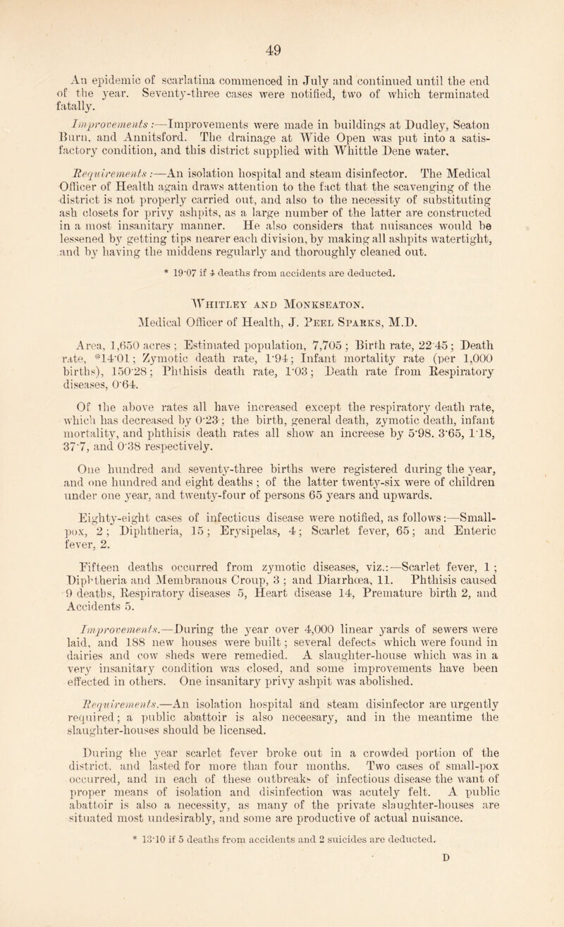 An epidemic of scarlatina commenced in July and continued until the end of the year. Seventy-three cases were notified, two of which terminated fatally. Improvements:—Improvements were made in buildings at Dudley, Seaton Burn, and Annitsford. The drainage at Wide Open was put into a satis¬ factory condition, and this district supplied with Whittle Dene water. Requirements :—An isolation hospital and steam disinfector. The Medical Officer of Health again draws attention to the fact that the scavenging of the district is not properly carried out, and also to the necessity of substituting ash closets for privy ashpits, as a large number of the latter are constructed in a most insanitary manner. He also considers that nuisances would be lessened by getting tips nearer each division, by making all ashpits watertight, and by having the middens regularly and thoroughly cleaned out. * 19-07 if 1 deaths from accidents are deducted. Whitley and Monkseaton. Medical Officer of Health, J. Peel Sparks, M.D. Area, 1,650 acres ; Estimated population, 7,705; Birth rate, 22 45; Death rate, #14'0l; Zymotic death rate, T94; Infant mortality rate (per 1,000 births), 150'28; Phthisis death rate, P03; Death rate from Respiratory diseases, 0'64. Of the above rates all have increased except the respiratory death rate, which has decreased by 023 ; the birth, general death, zymotic death, infant mortality, and phthisis death rates all show an increese by 5‘98. 3'65, 1T8, 37'7, and 038 respectively. One hundred and seventy-three births were registered during the year, and one hundred and eight deaths ; of the latter twenty-six were of children under one year, and twenty-four of persons 65 years and upwards. Eighty-eight cases of infectious disease were notified, as follows:—Small¬ pox, 2; Diphtheria, 15; Erysipelas, 4; Scarlet fever, 65; and Enteric fever, 2. Eifteen deaths occurred from zymotic diseases, viz.:—Scarlet fever, 1 ; Diphtheria and Membranous Croup, 3 ; and Diarrhoea, 11. Phthisis caused 9 deaths, Respiratory diseases 5, Heart disease 14, Premature birth 2, and Accidents 5. Improvements.—During the }rear over 4,000 linear yards of sewers were laid, and 188 new houses were built; several defects which were found in dairies and cow sheds were remedied. A slaughter-house which wras in a very insanitary condition was closed, and some improvements have been effected in others. One insanitary privy ashpit was abolished. Requirements.—An isolation hospital and steam disinfector are urgently required; a public abattoir is also neceesary, and in the meantime the slaughter-houses should be licensed. During the year scarlet fever broke out in a crowded portion of the district, and lasted for more than four months. Two cases of small-pox occurred, and m each of these outbreaks of infectious disease the want of proper means of isolation and disinfection was acutely felt. A public abattoir is also a necessity, as many of the private slaughter-houses are situated most undesirably, and some are productive of actual nuisance. * 1340 if 5 deaths from accidents and 2 suicides are deducted. D