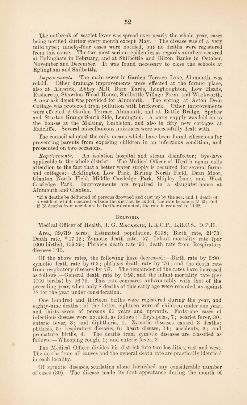 The outbreak of scarlet fever was spread over nearly the whole year, cases being notified during every month except May. The disease was of a very mild type; ninety-four cases were notified, but no deaths were registered from this cause. The two most serious epidemics as regards numbers occured at Bglingham in February, and at Shilbottle and Bilton Banks in October, November and December. It was found necessary to close the schools at Eglingham and Shilbottle. Improvements. The main sewer in Garden Terrace Lane, Alomouth, was relaid. Other drainage improvements were effected at the former place, also at Alnwick, Abbey Mill, Barn Yards, Longhoughton, Low Heads, Bashercap, Shawdon Wood House, Shilbottle Village Farm, and Warkwortli. A new ash depot was provided for Alnmouth. The spring at Acton Dean Cottage was protected from pollution with brickwork. Other improvements were effected at Garden Terrace, Alnmouth, and at Battle Bridge, Spylaw and Sturton Grange South Side, Lemington. A water supply was laid on to the houses at the Malting, Embleton, and also to fifty new cottages at Badcliffe. Several miscellaneous nuisances wTere successfully dealt with. The council adopted the only means which have been found efficacious for preventing parents from exposing children in an infectious condition, and prosecuted on two occasions. Requirements. An isolation hospital and steam disinfector; bye-lawrs applicable to the whole district. The Medical Officer of Health again calls attention to the fact that a better water supply is required for several farms and cottagesAcklington Low Park, Birling North -Field, Dean Moor, Glanton North Field, Middle Cawledge Park, Shipley Lane, and West Cawledge Park. Improvements are required in a slaughter-house at Alnmouth and Glanton. *If 8 deaths he deducted of persons drowned and cast up by the sea, and 1 death of a resident which occured outside the district he added, the rate becomes 15‘42; and if 15 deaths from accidents he further deducted, the rate is reduced to 14-22. Belford. Medical Officer of Health, J. G. Macaskie, L.B.C.P., L.B.C.S., D.P.H. Area, 39,619 acres; Estimated population, 5198; Birth rate, 21’73; Death rate, *17'12; Zymotic death rate, ’57; Infant mortality rate (per 1000 births), 159 29; Phthisis death rate '96; death rate from Bespiratory diseases 1T5. Of the above rates, the following have decreasedBirth rate b}'' 5'90; zymotic death rate by 0 5; phthisis death rate by ‘76; and the death rate from respiratory diseases by '57. The remainder of the rates have increased as follows:—General death rate by 0 93, and the infant mortality rate (per 1000 births) by 96'79. This rate compares unfavourably with that of the preceding year, wdien onty 8 deaths at this early age were recorded, as against 18 for the year under consideration. One hundred and thirteen births were registered during the year, and eighty-nine deaths; of the latter, eighteen were of children under one year, and thirty-seven of persons 65 years and upwards. Forty-one cases of infectious disease were notified, as follows :—Erysipelas, 7; scarlet fever, 30 ; enteric fever, 3; and diphtheria, 1. Zymotic diseases caused 3 deaths: phthisis, 5; respirator}^ diseases, 6; heart disease, 14; accidents, 3; and premature births, 4. The deaths from zymotic diseases are classified as follows:—Whooping cough, 1; and enteric fever, 2. The Medical Officer divides his district into tw^o localities, east and west. The deaths from all causes and the general death rate are practically identical in each locality. Of zymotic diseases, scarlatina alone furnished any considerable number of cases (30). The disease made its first appearance during the month of