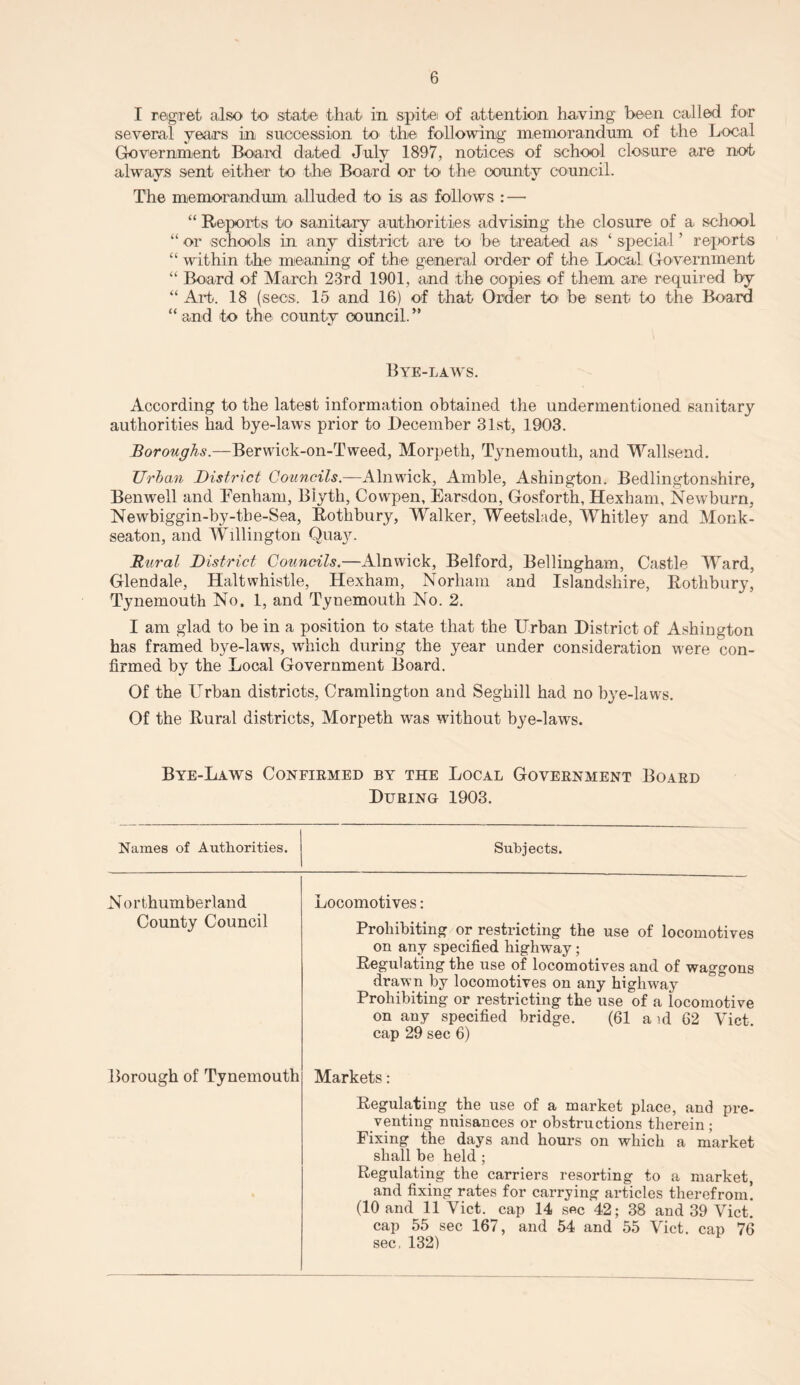 I regret also to state that in spitei of attention having been called for several years in succession to the following memorandum of the Local Government Board dated July 1897, notices of school closure are not always sent either to the Board or to the county council. The memorandum alluded to is as follows : — “ Reports to sanitary authorities advising the closure of a school “ or schools in any district are to be treated as ‘ special ’ reports “ within the1 meaning of the general order of the Local Government “ Board of March 23rd 1901, and the copies of them are required by “ Art. 18 (secs. 15 and 16) of that Order to be sent to the Board “ and to the county council. ” Bye-laws. According to the latest information obtained the undermentioned sanitary authorities had bye-laws prior to December 31st, 1903. Borotighs.—Berwick-on-Tweed, Morpeth, Tynemouth, and Wallsend. Urban District Councils.—Alnwick, Amble, Ashington. Bedlingtonshire, Benwell and Denham, Biyth, Cowpen, Earsdon, Gosforth, Hexham, Newburn, Newbiggin-by-the-Sea, Rothbury, Walker, Weetslade, Whitley and Monk- seaton, and Willington Qua)n Rural District Councils.—Alnwick, Belford, Bellingham, Castle Ward, Glendale, Halt whistle, Hexham, Norliam and Islandshire, Rothbury, Tynemouth No. 1, and Tynemouth No. 2. I am glad to be in a position to state that the Urban District of Ashington has framed bye-laws, which during the year under consideration were con¬ firmed by the Local Government Board. Of the Urban districts, Cramlington and Seghill had no bye-laws. Of the Rural districts, Morpeth was without bye-laws. Bye-Laws Confirmed by the Local Government Board During 1903. Names of Authorities. Subjects. N orthumberland County Council Locomotives: Prohibiting or restricting the use of locomotives on any specified highway; Regulating the use of locomotives and of waggons drawn by locomotives on any highway Prohibiting or restricting the use of a locomotive on any specified bridge. (61 a id 62 Viet, cap 29 sec 6) Borough of Tynemouth Markets: Regulating the use of a market place, and pre¬ venting nuisances or obstructions therein; Fixing the days and hours on which a market shall be held ; Regulating the carriers resorting to a market, and fixing rates for carrying articles therefrom! (10 and 11 Viet, cap 14 sec 42; 38 and 39 Viet, cap 55 sec 167, and 54 and 55 Viet, cap 76 sec. 132)