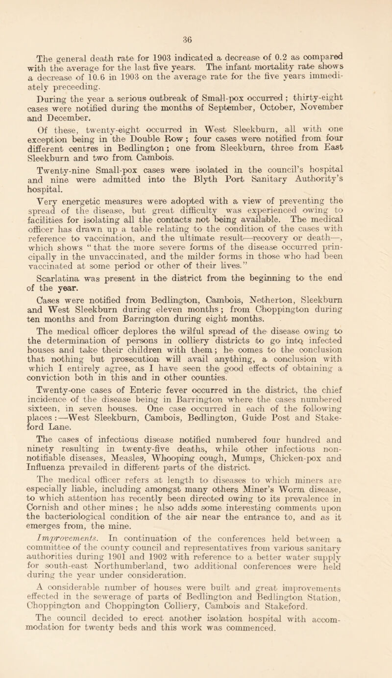 The general death rate for 1903 indicated a decrease' of 0.2 as compared with the average- for the last five years. The infant mortality rate shows a decrease of 10.6 in 1903 on the average rate for the five years immedi¬ ately proceeding. During the year a serious outbreak of Small-pox occurred ; thirty-eight cases were notified during the months of September, October, November and December. Of these, twenty-eight occurred in West' Sleekburn, all with one exception being in the Double Row; four cases were notified from four different centres in Bedlington; one from Sleekburn, three from East Sleekburn and two- from Cambois. Twenty-nine Small-pox cases were isolated in the council's hospital and nine were admitted into the' Blyth Port Sanitary Authority’s hospital. Very energetic measures were' adopted with a view of preventing the spread of the disease', but great difficulty was experienced owing to facilities for isolating all the- contacts not- being available. The medical officer has drawn up a table- relating to the condition of the cases with reference to vaccination, and the ultimate result—recovery or death—, which shows “ that the- more severe forms of the disease occurred prin¬ cipally in the unvaccinated, and the milder forms in those who had been vaccinated at some period or other of their lives.” Scarlatina was present in the' district from- the beginning to the end of the year. Cases were notified from Bedlington, Gambols, Netherton, Sleekburn and West Sleekburn during eleven months ; from Choppington during ten months and from Barrington during eight months. The medical officer deplores the wilful spread of the1 disease owing to the determination of persons in colliery districts to- go into infected houses and take their children with them; he comes to the conclusion that nothing but prosecution will avail anything, a conclusion with which I entirely agree-, as I have seen the good effects- of obtaining a conviction both in this and in other counties. Twenty-one cases of Enteric fever occurred in the' district, the chief incidence' of the disease being in Barrington where the cases numbered sixteen, in seven houses. One case occurred in each of the following places:—West Sleekburn, Cambois, Bedlington, Guide Post and Stake- ford Lane. The cases of infectious disease notified numbered four hundred and ninety resulting in twenty-five deaths, while other infectious non- notifiable diseases, Measles, Whooping cough, Mumps, Chicken-pox and Influenza prevailed in different parts of the. district. The medical officer refers at length to- diseases to which miners are especially liable-, including amongst many others Miner’s Worm disease, to which attention has recently been directed owing to its prevalence in Cornish and other mines ; he also- adds some' interesting comments upon the bacteriological condition of the air near the entrance to, and as it emerges from, the mine. Improvements. In continuation of the conferences held between a committee of the county council and representatives from various sanitary authorities during 1901 and 1902 with reference- t-o- a better water supply for south-east Northumberland, two additional conferences were held during the year under consideration. A considerable number of houses were built and great improvements effected in the sewerage of parts of Bedlington and Bedlington Station, Choppington and Chop-pington Colliery, Cambois and Stakeford. The council decided to erect another isolation hospital with accom¬ modation for twenty beds and this work was commenced.