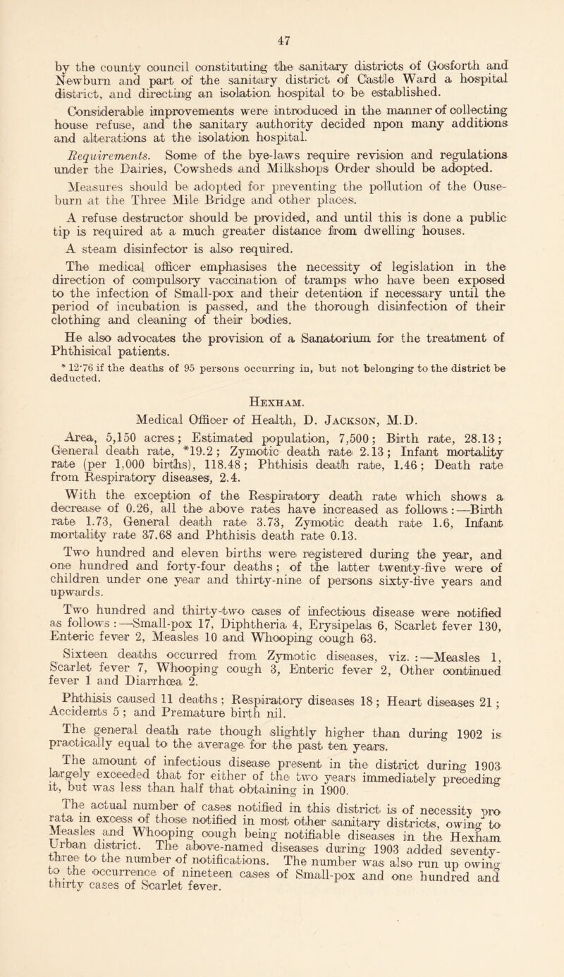 by the county council constituting the sanitary districts of Gosforth and Newburn and part of the sanitary district of Castle Ward a hospital district, and directing an isolation hospital to be established. Considerable improvements were introduced in the manner of collecting house refuse, and the sanitary .authority decided npon many additions and alterations at the isolation hospital. Requirements. Some' of the bye-laws require revision and regulations under the Dairies, Cowsheds and Milkshops Order should be adopted. Measures should bet adopted for preventing the pollution of the Ouse- burn at the Three Mile Bridge and other places. A refuse destructor should be provided, and until this is done a public tip is required at a much greater distance from dwelling houses. A steam disinfector is also required. The medical officer emphasises the necessity of legislation in the direction of compulsory vaccination of tramps who have been exposed to the infection of Small-pox and their detention if necessary until the period of incubation is passed, and the thorough disinfection of their clothing and cleaning of their bodies. He also advocates the provision of a Sanatorium for the treatment of Phthisical patients. * 12-76 if the deaths of 95 persons occurring in, but not belonging to the district he deducted. Hexham. Medical Officer of Health, D. Jackson, M.D. Area, 5,150 acres; Estimated population, 7,500 ; Birth rate, 28.13; General death rate, *19.2; Zymotic death rate 2.13 ; Infant mortality rate (per 1,000 births), 118.48; Phthisis death rate, 1.46; Death rate from Respiratory diseases, 2.4. With the exception of the Respiratory death rate' which shows a decrease of 0.26, all the above' rates have increased as follows.:—Birth rate 1.73, General death rate 3.73, Zymotic death rate 1.6, Infant mortality rate 37.68 and Phthisis, death rate 0.13. Two hundred and eleven births were registered during the year, and one hundred and forty-four deaths ; of the latter twenty-fivei were of children under one year and thirty-nine, of persons sixty-live years and upwards. Two hundred and thirty-two cases of infectious disease were notified as follows :—'Small-pox 17, Diphtheria 4, Erysipelas 6, Scarlet fever 130, Enteric fever 2, Measles 10 and Whooping cough 63. Sixteen deaths occurred from Zymotic diseases, viz. :—Measles 1, Scarlet fever 7, Whooping cough 3, Enteric fever 2, Other continued fever 1 and Diarrhoea 2. Phthisis caused 11 deaths; Respiratory diseases 18; Heart diseases 21 ; Accidents 5 ; and Premature birth nil. The general death rate though slightly higher than during 1902 is practically equal to the* average, for the past ten years. The amo'unt of infectious disease present in the' district duirino- 1903 largely exceeded that for either of the two years immediately precedmo¬ lt, but was less than half that obtaining in 1900. ° The actual number of cases notified in this district' is of necessity pro rata m excess of those notified in most other 'sanitary districts, owino- to Measles and Whooping cough being notifiable diseases in the Hexham Urban district. The above-named diseases during 1903 added seventy- three to the number of notifications. The number was also run up owino- to the occurrence of nineteen cases of Small-pox and one hundred and thirty cases of Scarlet fever.