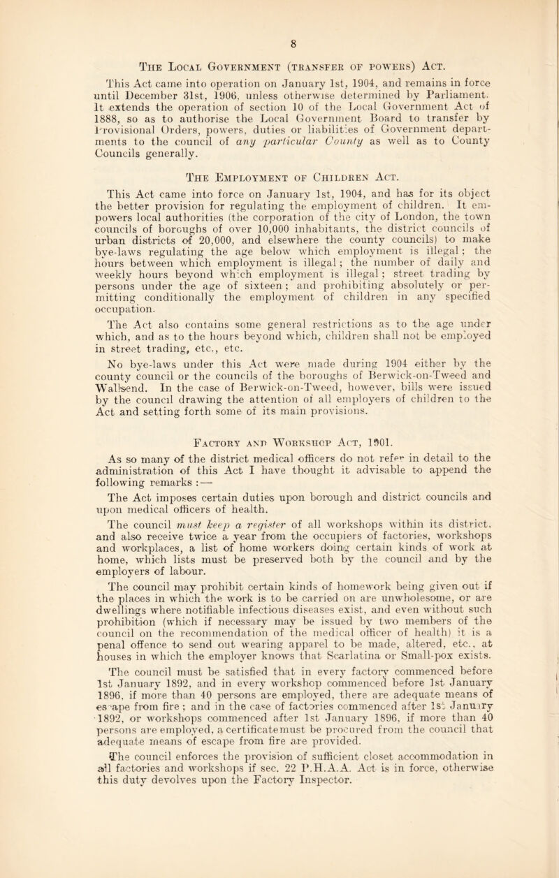 Tiie Local Government (transfer of powers) Act. This Act came into operation on January 1st, 1904, and remains in force until December 31st, 1906. unless otherwise determined by Parliament. It extends the operation of section 10 of the Local Government Act of 1888, so as to authorise the Local Government Board to transfer by Provisional Orders, powers, duties or liabilities of Government depart¬ ments to the council of any particular County as well as to County Councils generally. The Employment of Children Act. This Act came into force on January 1st, 1904, and has for its object the better provision for regulating the employment of children. It em¬ powers local authorities (the corporation of the city of London, the town councils of boroughs of over 10,000 inhabitants, the district councils of urban districts of 20,000, and elsewhere the county councils) to make bye-laws regulating the age below which employment is illegal; the hours between which employment is illegal; the number of daily and weekly hours beyond which employment is illegal; street trading by persons under the age of sixteen ; and prohibiting absolutely or per¬ mitting conditionally the employment of children in any specified occupation. The Act also contains some general restrictions as to the age under which, and as to the hours beyond which, children shall not be employed in street trading, etc., etc. No bye-laws under this Act were made during 1904 either by the county council or the councils of the boroughs of Berwick-on-Tweed and Walisend. In the case of Berwick-on-Tweed, however, bills were issued by the council drawing the attention of all employers of children to the Act and setting forth some of its main provisions. Factory and Workshop Act, 1901. As so many of the district medical officers do not refe** in detail to the administration of this Act I have thought it advisable to append the following remarks : — The Act imposes certain duties upon borough and district councils and upon medical officers of health. The council must keep a register of all workshops within its district, and also receive twice a year from the occupiers of factories, workshops and workplaces, a list of home workers doing certain kinds of work at home, which lists must be preserved both by the council and by the employers of labour. The council may prohibit certain kinds of homework being given out if the places in which the work is to be carried on are unwholesome, or are dwellings where notifiable infectious diseases exist, and even without such prohibition (which if necessary may be issued by two members of the council on the recommendation of the medical officer of health) it is a penal offence to send out wearing apparel to be made, altered, etc., at houses in which the employer knows that Scarlatina or Small-pox exists. The council must be satisfied that in every factory commenced before 1st January 1892, and in every workshop commenced before 1st January 1896. if more than 40 persons are employed, there are adequate means of escape from fire ; and in the ca«e of factories commenced after 1st Januiry 1892, or workshops commenced after 1st January 1896. if more than 40 persons are employed, a certificate must be procured from the council that adequate means of escape from fire are provided. The council enforces the provision of sufficient closet accommodation in all factories and workshops if sec. 22 P.H.A.A. Act is in force, otherwise this duty devolves upon the Factory Inspector.