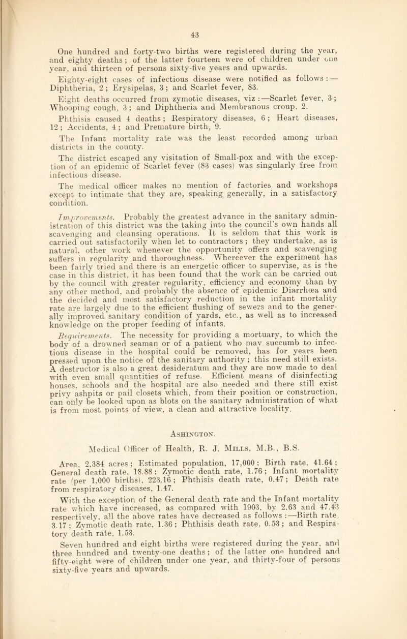 One hundred and forty-two births were registered during the year, and eighty deaths ; of the latter fourteen were of children under one year, and thirteen of persons sixty-five years and upwards. Eighty-eight cases of infectious disease were notified as follows: — Diphtheria, 2 ; Erysipelas, 3 ; and Scarlet fever, 83. Eight deaths occurred from zymotic diseases, viz :—Scarlet fever, 3; Whooping cough, 3 ; and Diphtheria and Membranous croup. 2. Phthisis caused 4 deaths ; Respiratory diseases, 6 ; Heart diseases, 12 ; Accidents, 4 ; and Premature birth, 9. The Infant mortality rate was the least recorded among urban districts in the county. The district escaped any visitation of Small-pox and with the excep¬ tion of an epidemic of Scarlet fever (83 cases) was singularly free from infectious disease. The medical officer makes no mention of factories and workshops except to intimate that they are, speaking generally, in a satisfactory condition. Improvements. Probably the greatest advance in the sanitary admin¬ istration of this district was the taking into the council’s own hands all scavenging and cleansing operations. It is seldom that this work is carried out satisfactorily when let to contractors ; they undertake, as is natural, other work whenever the opportunity offers and scavenging suffers in regularity and thoroughness. Whereever the experiment has been fairly tried and there is an energetic officer to supervise, as is the case in this district, it has been found that the work can be carried out by the council with greater regularity, efficiency and economy than by any other method, and probably the absence of epidemic Diarrhoea and the decided and most satisfactory reduction in the infant mortality rate are largely due to the efficient flushing of sewers and to the gener¬ ally improved sanitary condition of yards, etc., as well as to increased knowledge on the proper feeding of infants. Requirements. The necessity for providing a mortuary, to which the body of a drowned seaman or of a patient who may succumb to infec¬ tious disease in the hospital could be removed, has for years been pressed upon the notice of the sanitary authority ; this need still exists. A destructor is also a great desideratum and they are now made to deal with even small quantities of refuse. Efficient means of disinfecting houses, schools and the hospital are also needed and there still exist privy ashpits or pail closets which, from their position or construction, can only be looked upon as blots on the sanitary administration of what is from most points of view, a clean and attractive locality. Ashington. Medical Officer of Health, R. J. Mills, M.B., B.S. Area, 2,384 acres ; Estimated population, 17,000 ; Birth rate, 41.64; General death rate, 18.88; Zymotic death rate, 1.76; Infant mortality rate (per 1,000 births), 223.16; Phthisis death rate, 0.47; Death rate from respiratory diseases, 1.47. With the exception of the General death rate and the Infant mortality rate which have increased, as compared with 1903, by 2.63 and 47.43 respectively, all the above rates have decreased as follows :—Birth rate, 3.17; Zymotic death rate, 1.36; Phthisis death rate, 0.53; and Respira¬ tory death rate, 1.53. Seven hundred and eight births were registered during the year, and three hundred and twenty-one deaths ; of the latter on0 hundred and fifty-eiyht were of children under one year, and thirty-four of persons sixty-five years and upwards.