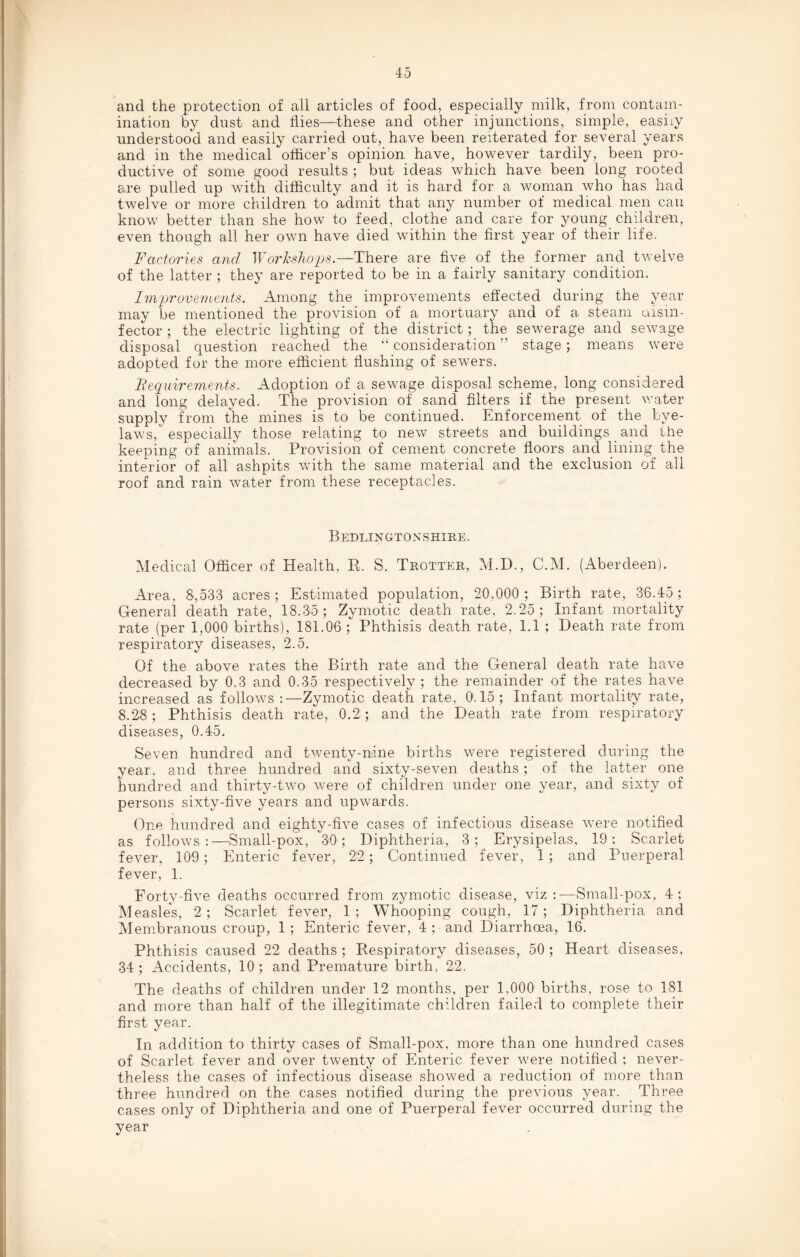 4 5 and the protection of all articles of food, especially milk, from contam¬ ination by dust and flies—these and other injunctions, simple, easily understood and easily carried out, have been reiterated for several years and in the medical officer’s opinion have, however tardily, been pro¬ ductive of some good results ; but ideas which have been long rooted are pulled up with difficulty and it is hard for a woman who has had twelve or more children to admit that any number of medical men can know better than she how to feed, clothe and care for young children, even though all her own have died within the first year of their life. Factories and Workshops.—There are five of the former and twelve of the latter ; they are reported to be in a fairly sanitary condition. Improvements. Among the improvements effected during the year may be mentioned the provision of a mortuary and of a steam disin¬ fector ; the electric lighting of the district; the sewerage and sewage disposal question reached the “consideration” stage; means were adopted for the more efficient flushing of sewers. Requirements. Adoption of a sewage disposal scheme, long considered and long delayed. The provision of sand filters if the present water supply from the mines is to be continued. Enforcement of the bye¬ laws, especially those relating to new streets and buildings and the keeping of animals. Provision of cement concrete floors and lining the interior of all ashpits with the same material and the exclusion of all roof and rain water from these receptacles. Bedlingtonshire. Medical Officer of Health, R. S. Trotter, M.D., C.M. (Aberdeen). Area, 8,533 acres; Estimated population, 20.000; Birth rate, 36.45; General death rate, 18.35; Zymotic death rate, 2.25; Infant mortality rate (per 1,000 births), 181.06; Phthisis death rate, 1.1 ; Death rate from respiratory diseases, 2.5. Of the above rates the Birth rate and the General death rate have decreased by 0.3 and 0.35 respectively; the remainder of the rates have increased as follows :— Zymotic death rate, 0.15; Infant mortality rate, 8.28; Phthisis death rate, 0.2 ; and the Death rate from respiratory diseases, 0.45. Seven hundred and twenty-nine births were registered during the year, and three hundred and sixty-seven deaths; of the latter one hundred and thirty-two were of children under one year, and sixty of persons sixty-five years and upwards. One hundred and eighty-five cases of infectious disease were notified as follows:—Small-pox, 30; Diphtheria, 3; Erysipelas, 19; Scarlet fever, 109; Enteric fever, 22; Continued fever, 1 ; and Puerperal fever, 1. Forty-five deaths occurred from zymotic disease, viz:—Small-pox, 4; Measles, 2; Scarlet fever, 1; Whooping cough, 17; Diphtheria and Membranous croup, 1; Enteric fever, 4 ; and Diarrhoea, 16. Phthisis caused 22 deaths ; Respiratory diseases, 50 ; Heart diseases, 34; Accidents, 10; and Premature birth, 22. The deaths of children under 12 months, per 1,000 births, rose to 181 and more than half of the illegitimate children failed to complete their first year. In addition to thirty cases of Small-pox, more than one hundred cases of Scarlet fever and over twenty of Enteric fever were notified ; never¬ theless the cases of infectious disease showed a reduction of more than three hundred on the cases notified during the previous year. Three cases only of Diphtheria and one of Puerperal fever occurred during the year