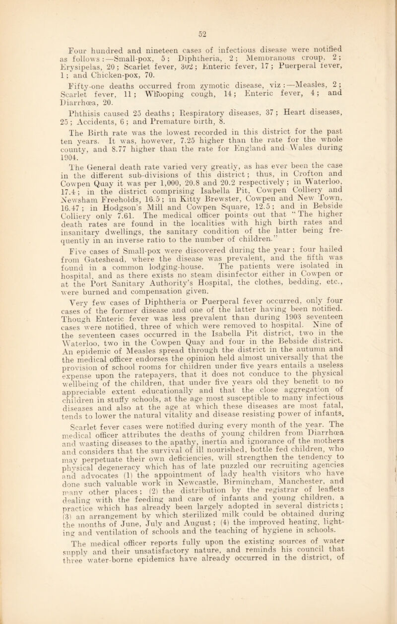 Four hundred and nineteen cases of infectious disease were notified as follows:—Small-pox, 5; Diphtheria, 2; Membranous croup, 2; Erysipelas, 20 ; Scarlet fever, 3U2; Enteric fever, 17 ; Puerperal fever, 1 ; and Chicken-pox, 70. Fifty-one deaths occurred from zymotic disease, viz :—Measles, 2; Scarlet fever, 11; Whooping cough, 14; Enteric fever, 4; and Diarrhoea, 20. Phthisis caused 25 deaths ; Respiratory diseases, 37 ; Heart diseases, 25 ; Accidents, 6 ; and Premature birth, 8. The Birth rate was the lowest recorded in this district for the past ten years. It was, however, 7.25 higher than the rate for the whole county, and 8.77 higher than the rate for England and Wales during 1904. The General death rate varied very greatly, as has ever been the case in the different sub-divisions of this district; thus, in Crofton and Cowpen Quay it was per 1,000, 20.8 and 20.2 respectively ; in Waterloo, 17.4; in the district comprising Isabella Pit, Cowpen Colliery and Newsham Freeholds, 16.5; in Kitty Brewster, Cowpen and New Town, 16.47; in Hodgson’s Mill and Cowpen Square, 12.5; and in Bebside Colliery only 7.61. The medical officer points out that “ The higher death rates are found in the localities with high birth rates and insanitary dwellings, the sanitary condition of the latter being fre¬ quently in an inverse ratio to the number of children. Five cases of Small-pox were discovered during the year ; four hailed from Gateshead, where the disease was prevalent, and the fifth was found in a common lodging-house. The patients were isolated in hospital, and as there exists no steam disinfector either in Cowpen or at the Port Sanitary Authority’s Hospital, the clothes, bedding, etc., were burned and compensation given. Very few cases of Diphtheria or Puerperal fever occurred, only four cases of the former disease and one of the latter having been notified. Though Enteric fever was less prevalent than during 1903 seventeen cases were notified, three of which were removed to hospital. Nine of the seventeen cases occurred in the Isabella Pit district, two m the Waterloo, two in the Cowpen Quay and four in the Bebside district. An epidemic of Measles spread through the district in the autumn and the medical officer endorses the opinion held almost universally that the provision of school rooms for children under five years entails a useless expense upon the ratepayers, that it does not conduce to the physical wellbeing of the children, that under five years old they benefit to no appreciable extent educationally and that the close aggregation of children in stuffy schools, at the age most susceptible to many infectious diseases and also at the age at which these diseases are most fatal, tends to lower the natural vitality and disease resisting power of infants. Scarlet fever cases were notified during every month of the year. The medical officer attributes the deaths of young children from Diarrhoea and wasting diseases to the apathy, inertia and ignorance of the mothers and considers that the survival of ill nourished, bottle fed childien, who may perpetuate their own deficiencies, will strengthen the tendency to physical degeneracy which has of late puzzled our recruiting agencies and advocates (1) the appointment of lady health visitors v'ho have done such valuable work in Newcastle, Birmingham, Manchester, and many other places; (2) the distribution by the registrar of leaflets dealing with the feeding and care of infants and young children, a practice which has already been largely adopted in several districts; (3) an arrangement by which sterilized milk could be obtained during the months of June, July and August; (4) the improved heating, light¬ ing and ventilation of schools and the teaching of hygiene in schools. The medical officer reports fully upon the existing sources of water supply and their unsatisfactory nature, and reminds his council that three’ wmter-borne epidemics have already occurred in the district, of