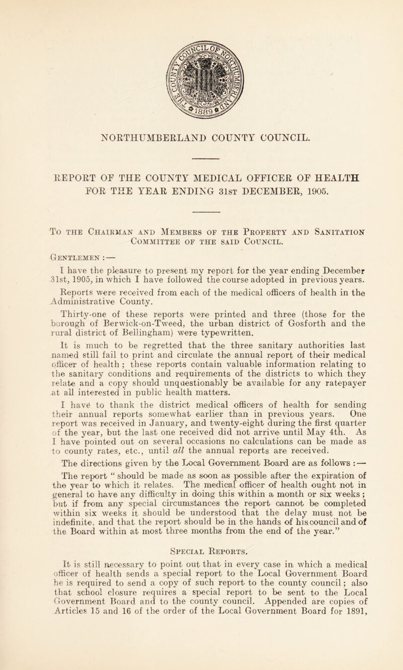 NORTHUMBERLAND COUNTY COUNCIL. REPORT OF THE COUNTY MEDICAL OFFICER OF HEALTH FOR THE YEAR ENDING 31st DECEMBER, 1905. To the Chairman and Members of the Property and Sanitation Committee of the said Council. Gentlemen : — I have the pleasure to present ray report for the year ending December 31st, 1905, in which I have followed the course adopted in previous years. Reports were received from each of the medical officers of health in the Administrative County. Thirty-one of these reports were printed and three (those for the borough of Berwick-on-Tweed, the urban district of Gosforth and the rural district of Bellingham) were typewritten. It is much to be regretted that the three sanitary authorities last named still fail to print and circulate the annual report of their medical officer of health ; these reports contain valuable information relating to the sanitary conditions and requirements of the districts to which they relate and a copy should unquestionably be available for any ratepayer at all interested in public health matters. I hav£ to thank the district medical officers of health for sending their annual reports somewhat earlier than in previous years. One report was received in January, and twenty-eight during the first quarter of the year, but the last one received did not arrive until May 4th. As I have pointed out on several occasions no calculations can be made as to county rates, etc., until all the annual reports are received. The directions given by the Local Government Board are as follows : — The report “ should be made as soon as possible after the expiration of the year to which it relates. The medical officer of health ought not in general to have any difficulty in doing this within a month or six weeks; but if from any special circumstances the report cannot be completed within six weeks it should be understood that the delay must not be indefinite, and that the report should be in the hands of his council and of the Board within at most three months from the end of the year.” Special Reports. It is still necessary to point out that in every case in which a medical officer of health sends a special report to the Local Government Board he is required to send a copy of such report to the county council; also that school closure requires a special report to be sent to the Local Government Board and to the county council. Appended are copies of Articles 15 and 16 of the order of the Local Government Board for 1891,