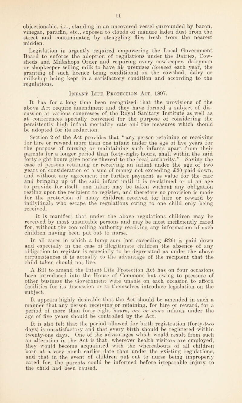 objectionable, i.e., standing in an uncovered vessel surrounded by bacon, vinegar, paraffin, etc., exposed to clouds of manure laden dust from the street and contaminated by struggling flies fresh from the nearest midden. Legislation is urgently required empowering the Local Government Board to enforce the adoption of regulations under the Dairies, Cow¬ sheds and Milkshops Order and requiring every cowkeeper, dairyman or shopkeeper selling milk to have his premises licensed each year, the granting of such licence being conditional on the cowshed, dairy or milkshop being kept in a satisfactory condition and according to the regulations. Infant Life Protection Act, 1897. It has for a long time been recognised that the provisions of the above Act require amendment and they have formed a subject of dis¬ cussion at various congresses of the Royal Sanitary Institute as well as at conferences specially convened for the purpose of considering the persistently high infant mortality rate and the measures which should be adopted for its reduction. Section 2 of the Act provides that “ any person retaining or receiving for hire or reward more than one infant under the age of five years for the purpose of nursing or maintaining such infants apart from their parents for a longer period than forty-eight hours, shall within the said forty-eight hours give notice thereof to* the local authority.” Saving the case of persons retaining or receiving an infant under the age of two years on consideration of a sum of money not exceeding £20 paid down, and without any agreement for further payment as value for the care and bringing up of the said infant until it is re-claimed or of an age to provide for itself, one infant may be taken without any obligation resting upon the recipient to register, and therefore no provision is made for the protection of many children received for hire or reward by individuals who escape the regulations owing to one child only being received. It is manifest that under the above regulations children may be received by most unsuitable persons and may be most inefficiently cared for, without the controlling authority receiving any information of such children having been put out to nurse. In all cases in which a lump sum (not exceeding £20) is paid down and especially in the case of illegitimate children the absence of any obligation to register is especially to be deprecated as under the above circumstances it is actually to the advantage of the recipient that the child taken should not live. A Bill to amend the Infant Life Protection Act has on four occasions been introduced into the House of Commons but owing to pressure of other business the Government were unable on each occasion to afford facilities for its discussion or to themselves introduce legislation on the subject. It appears highly desirable that the Act should be amended in such a manner that any person receiving or retaining, for hire or reward, for a period of more than forty-eight hours, one or more infants under the age of five years should be controlled by the Act. It is also felt that the period allowed for birth registration (forty-two days) is unsatisfactory and that every birth should be registered within twenty-one days. One of the advantages which would result from such an alteration in the Act is that, wherever health visitors are employed, they would become acquainted with the whereabouts of all children born at a very much earlier date than under the existing regulations, and that in the event of children put out to nurse being improperly cared for, the parents could be informed before irreparable injury to the chdd had been caused.