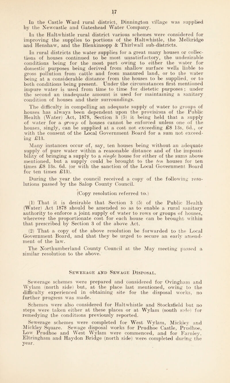 In the Castle Ward rural district, Dinnington village was supplied by the Newcastle and Gateshead Water Company. In the Haltwhistle rural district various schemes were considered for improving the supplies to portions of the Haltwhistle, the Melkridge and Henshaw, and the Blenkinsopp & Thirlwall sub-districts. In rural districts the water supplies for a great many houses or collec¬ tions of houses continued to be most unsatisfactory, the undesirable conditions being for the most part owing to either the water for domestic purposes being derived from shallow surface wells liable to gross pollution from cattle and from manured land, or to the water being at a considerable distance from the houses to be supplied, or to both conditions being present. Under the circumstances first mentioned impure water is used from time to time for dietetic purposes ; under the second an inadequate amount is used for maintaining a sanitary condition of houses and their surroundings. The difficulty in compelling an adequate supply of water to groups of houses has always been dependent upon the provisions of the Public Health (Water) Act, 1878, Section 8 (5) it being held that a supply of water for a group of houses cannot be enforced unless one of the houses, singly, can be supplied at a cost not exceeding £8 13s. 6d., or with the consent of the Local Government Board for a sum not exceed¬ ing £13. Many instances occur of, say, ten houses being without an adequate supply of pure water within a reasonable distance and of the impossi¬ bility of bringing a supply to a single house for either of the sums above mentioned, but a supply could be brought to the ten houses for ten times £8 13s. 6d. (or with the sanction of the Local Government Board for ten times £13). During the year the council received a copy of the following reso¬ lutions passed by the Salop County Council. (Copy resolution referred to>.) (1) That it is desirable that Section 3 (5) of the Public Health (Water) Act 1878 should be amended so as to enable a rural sanitary authority to enforce a joint supply of water to rows or groups of houses, wherever the proportionate cost for each house can be brought within that prescribed by Section 3 of the above Act. (2) That a copy of the above resolution be forwarded to the Local Government Board, and that they be urged to secure an early amend¬ ment of the law. The Northumberland County Council at the May meeting passed a similar resolution to the above. Sewerage and Sewage Disposal. Sewerage schemes were prepared and considered for Ovingham and Wylam (north side) but, at the place last mentioned, owing to the difficulty experienced in obtaining site for the disposal works, no further progress was made. Schemes were also considered for Haltwhistle and Stocksfield but no steps were taken either at these places or at Wylam (south side) for remedying the conditions previously reported. Sewerage schemes were completed for West Wylam, Mick ley and Mickley Square. Sewage disposal works for Prudhoe Castle, Prudhoe, Low Prudhoe and West Wylam were commenced, and for Farnley, Eltringham and Haydon Bridge (north side) were completed during the year.