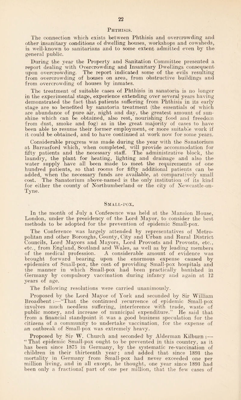 Phthisis. The connection which exists between Phthisis and overcrowding and other insanitary conditions of dwelling houses, workshops and cowsheds, is well-known to sanitarians and to some extent admitted even by the general public. During the year the Property and Sanitation Committee presented a report dealing with Overcrowding and Insanitary Dwellings consequent upon overcrowding. The report indicated some of the evils resulting from overcrowding of houses on area, from obstructive buildings and from overcrowding of houses by inmates. The treatment of suitable cases of Phthisis in sanatoria is no longer in the experimental stage, experience extending over several years having demonstrated the fact that patients suffering from Phthisis in its early stage are so benefited by sanatoria treatment (the essentials of which are abundance of pure air, night and day, the greatest amount of sun¬ shine which can be obtained, also rest, nourishing food and freedom from dust, smoke and fog) as in the great majority of cases to have been able to resume their former employment, or more suitable work if it could be obtained, and to have continued at work now for some years. Considerable progress was made during the year with the Sanatorium at Barrasford which, when completed, will provide accommodation for fifty patients and the necessary staff. The administrative block, the laundry, the plant for heating, lighting and drainage and also the water supply have all been made to meet the requirements of one hundred patients, so that rooms for fifty additional patients can be added, when the necessary funds are available, at comparatively small cost. The Sanatorium above-named is the only institution of its kind for either the county of Northumberland or the city of Newcastle-on- Tyne. Small-pox. In the month of July a Conference was held at the Mansion House, London, under the presidency of the Lord Mayor, to consider the best methods to be adopted for the prevention of epidemic Small-pox. The Conference was largely attended by representatives of Metro¬ politan and other Boroughs, County, City and Urban and Rural District Councils, Lord Mayors and Mayors, Lord Provosts and Provosts, etc., etc., from England, Scotland and Wales, as well as by leading members of the medical profession. A considerable amount of evidence was brought forward bearing upon the enormous expense caused by epidemics of Small-pox, the cost of providing Small-pox hospitals and the manner in which Small-pox had been practically banished in Germany by compulsory vaccination during infancy and again at 12 years of age. The following resolutions were carried unanimously. Proposed by the Lord Mayor of York and seconded by Sir William Broadbent :—“That the continued recurrence of epidemic Small-pox involves much needless suffering, interference with trade, waste of public money, and increase of municipal expenditure.” He said that from a financial standpoint it was a good business speculation for the citizens of a community to undertake vaccination, for the expense of an outbreak of Small-pox was extremely heavy. Proposed by Sir W. Church and seconded by Alderman Kilburn : — “ That epidemic Small-pox ought to be prevented in this country, as it has been since 1875 in Germany, by the systematic re-vaccination of children in their thirteenth year; and added that since 1893 the mortality in Germany from Small-pox had never exceeded one per million living, and in all except, he thought, one year since 1893 had been only a fractional’ part of one per million, that the few cases of