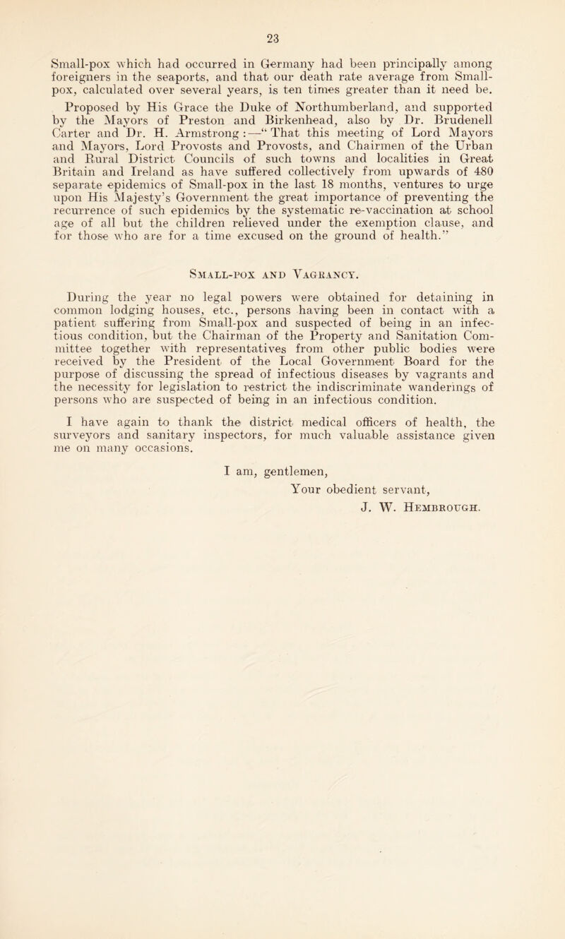 Small-pox which had occurred in Germany had been principally among foreigners in the seaports, and that our death rate average from Small¬ pox, calculated over several years, is ten times greater than it need be. Proposed by His Grace the Duke of Northumberland, and supported by the Mayors of Preston and Birkenhead, also by Dr. Brudenell Carter and Dr. H. Armstrong : —“ That this meeting of Lord Mayors and Mayors, Lord Provosts and Provosts, and Chairmen of the Urban and Rural District Councils of such towns and localities in Great Britain and Ireland as have suffered collectively from upwards of 480 separate epidemics of Small-pox in the last 18 months, ventures to urge upon His Majesty’s Government the great importance of preventing the recurrence of such epidemics by the systematic re-vaccination at school age of all but the children relieved under the exemption clause, and for those who are for a time excused on the ground of health.” Small-pox and Vagrancy. During the year no legal powers were obtained for detaining in common lodging houses, etc., persons having been in contact with a patient suffering from Small-pox and suspected of being in an infec¬ tious condition, but the Chairman of the Property and Sanitation Com¬ mittee together with representatives from other public bodies were received by the President of the Local Government Board for the purpose of discussing the spread of infectious diseases by vagrants and the necessity for legislation to restrict the indiscriminate wanderings of persons who are suspected of being in an infectious condition. I have again to thank the district medical officers of health, the surveyors and sanitary inspectors, for much valuable assistance given me on many occasions. I am, gentlemen, Your obedient servant, J. W. Hembrough.