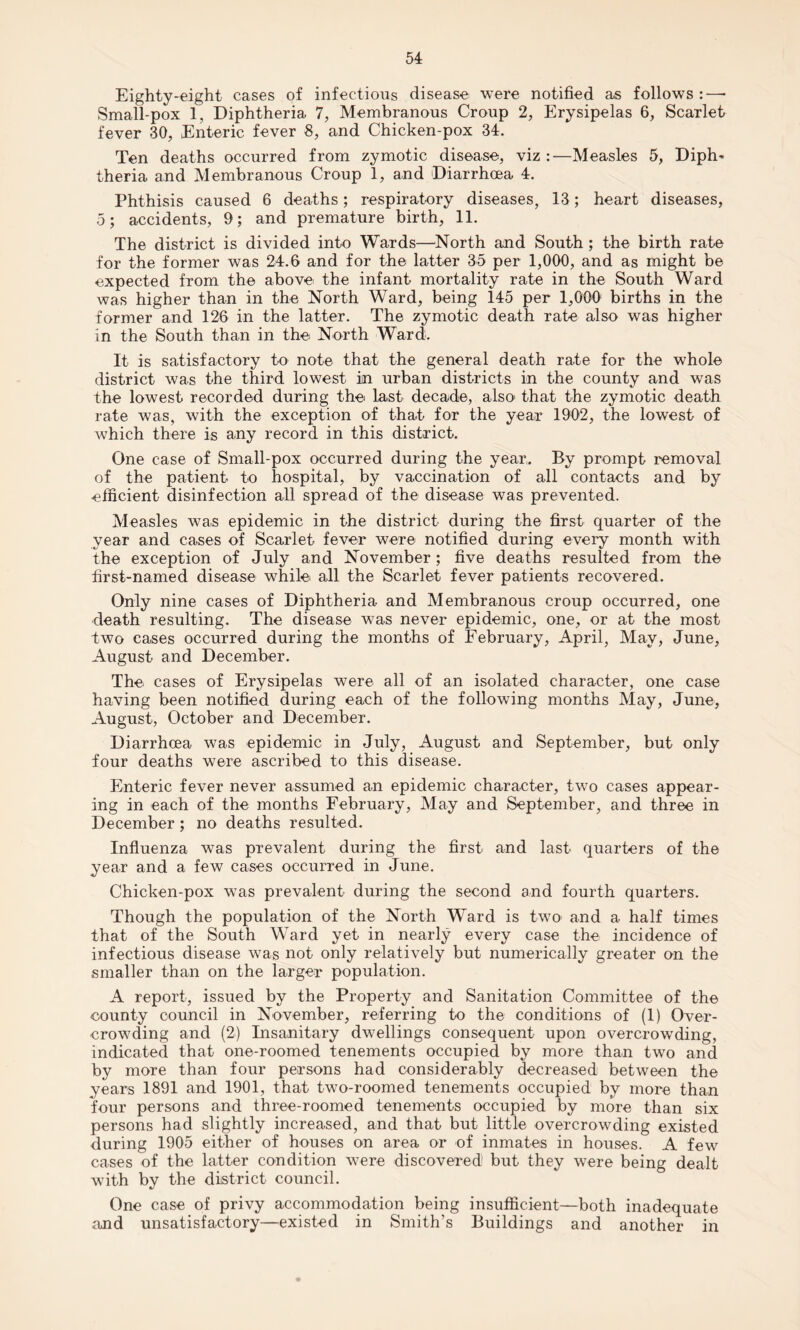 Eighty-eight cases of infectious disease were notified as follows :—* Small-pox 1, Diphtheria 7, Membranous Croup 2, Erysipelas 6, Scarlet fever 30, Enteric fever 8, and Chicken-pox 34. Ten deaths occurred from zymotic disease, viz:—Measles 5, Diph¬ theria and Membranous Croup 1, and Diarrhoea 4. Phthisis caused 6 deaths; respiratory diseases, 13; heart diseases, 5; accidents, 9; and premature birth, 11. The district is divided into Wards—North and South ; the birth rate for the former was 24.6 and for the latter 35 per 1,000, and as might be expected from the abovei the infant mortality rate in the South Ward was higher than in the North Ward, being 145 per 1,000 births in the former and 126 in the latter. The zymotic death rate also was higher in the South than in the North Ward. It is satisfactory to note that the general death rate for the whole district was the third lowest in urban districts in the county and was the lowest recorded during the last decade, also' that the zymotic death rate was, with the exception of that for the year 1902, the lowest of which there is any record in this district. One case of Small-pox occurred during the year. By prompt removal of the patient to hospital, by vaccination of all contacts and by efficient disinfection all spread of the disease was prevented. Measles was epidemic in the district during the first quarter of the year and cases of Scarlet fever were notified during every month with the exception of July and November; five deaths resulted from the first-named disease while all the Scarlet fever patients recovered. Only nine cases of Diphtheria and Membranous croup occurred, one death resulting. The disease was never epidemic, one, or at the most two cases occurred during the months of February, April, May, June, August and December. The cases of Erysipelas were all of an isolated character, one case having been notified during each of the following months May, June, August, October and December. Diarrhcea was epidemic in July, August and September, but only four deaths were ascribed to this disease. Enteric fever never assumed an epidemic character, two cases appear¬ ing in each of the months February, May and September, and three in December ; no deaths resulted. Influenza was prevalent during the first and last quarters of the year and a few cases occurred in June. Chicken-pox was prevalent during the second and fourth quarters. Though the population of the North Ward is two and a half times that of the South Ward yet in nearly every case the incidence of infectious disease was not only relatively but numerically greater on the smaller than on the larger population. A report, issued by the Property and Sanitation Committee of the county council in November, referring to the conditions of (1) Over¬ crowding and (2) Insanitary dwellings consequent upon overcrowding, indicated that one-roomed tenements occupied by more than two and by more than four persons had considerably decreased between the years 1891 and 1901, that two-roomed tenements occupied by more than four persons and three-roomed tenements occupied by more than six persons had slightly increased, and that but little overcrowding existed during 1905 either of houses on area or of inmates in houses. A few cases of the latter condition were discovered but they were being dealt with by the district council. One case of privy accommodation being insufficient—both inadequate and unsatisfactory—existed in Smith's Buildings and another in