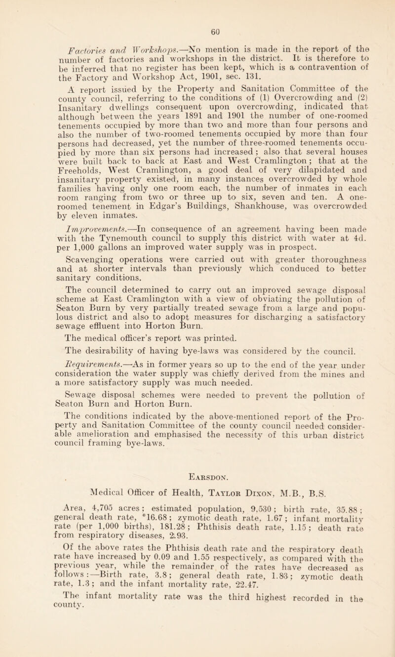 Factories and I York shops.—ATo mention is made in the report of the number of factories and workshops in the district. It is therefore to be inferred that no register has been kept, which is a contravention of the Factory and Workshop Act, 1901, sec. 131. A report issued by the Property and Sanitation Committee of the county council, referring to the conditions of (1) Overcrowding and (2) Insanitary dwellings consequent upon overcrowding, indicated that although between the years 1891 and 1901 the number of one-roomed tenements occupied by more than two and more than four persons and also the number of two-roomed tenements occupied by more than four persons had decreased, yet the number of three-roomed tenements occu¬ pied by more than six persons had increased ; also that several houses were built back to back at East and West Cramlington ; that at the Freeholds, West Cramlington, a good deal of very dilapidated and insanitary property existed, in many instances overcrowded by whole families having only one room each, the number of inmates in each room ranging from two or three up to six, seven and ten. A one- roomed tenement in Edgar’s Buildings, Shankhouse, was overcrowded by eleven inmates. Improvements.—In consequence of an agreement having been made with the Tynemouth council to supply this district with water at 4d. per 1,000 gallons an improved water supply was in prospect. Scavenging operations were carried out with greater thoroughness and at shorter intervals than previously which conduced to better sanitary conditions. The council determined to carry out an improved sewage disposal scheme at East Cramlington with a view of obviating the pollution of Seaton Burn by very partially treated sewage from a large and popu¬ lous district and also to adopt measures for discharging a satisfactory sewage effluent into Horton Burn. The medical officer’s report was printed. The desirability of having bye-laws was considered by the council. Requirements.—-As in former years so up to the end of the year under consideration the water supply was chiefly derived from the mines and a more satisfactory supply was much needed. Sewage disposal schemes were needed to prevent the pollution of Seaton Burn and Horton Burn. The conditions indicated by the above-mentioned report of the Pro¬ perty and Sanitation Committee of the county council needed consider¬ able amelioration and emphasised the necessity of this urban district council framing bye-laws. Earsdon. Medical Officer of Health, Taylor Dixon, M.B., B.S. Area, 4,705 acres; estimated population, 9,530; birth rate, 35.88; general death rate, *16.68; zymotic death rate, 1.67; infant mortality rate (per 1,000 births), 181.28; Phthisis death rate, 1.15; death rate from respiratory diseases, 2.93. Of the above rates the Phthisis death rate and the respiratory death rate have increased by 0.09 and 1.55 respectively, as compared with the previous year, while the remainder of the rates have decreased as follows:—Birth rate, 3.8; general death rate, 1.83; zymotic death rate, 1.3; and the infant mortality rate, 22.47. The infant mortality rate was the third highest recorded in the county. «/