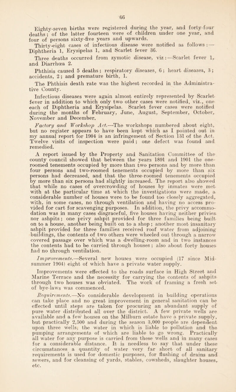 Eighty-seven births were registered during the year, and forty-four deaths ; of the latter fourteen were of children under one year, and four of persons sixty-five years and upwards. Thirty-eight cases of infectious disease were notified as follows :—■ Diphtheria 1, Erysipelas 1, and Scarlet fever 36. Three deaths occurred from zymotic disease, viz:—Scarlet fever 1, and Diarrhoea 2. Phthisis caused 5 deaths ; respiratory diseases, 6; heart diseases, 3 ; accidents, 2; and premature birth, 1. The Phthisis death rate was the highest recorded in the Administra¬ tive County. Infectious diseases were again almost entirely represented by Scarlet fever in addition to which only two other cases were notified, viz., one each of Diphtheria and Erysipelas. Scarlet fever cases were notified during the months of February, June, August, September, October, November and December. Factory and Workshop Act.—The workshops numbered about eight, but no register appears to have been kept which as I pointed out in my annual report for 1904 is an infringement of Section 131 of the Act. Twelve visits of inspection were paid; one defect was found and remedied. A report issued by the Property and Sanitation Committee of the county council showed that between the years 1891 and 1901 the one- roomed tenements occupied by more than two persons and by more* than four persons and two-roomed tenements occupied by more than six persons had decreased, and that the three-roomed tenements occupied by more than six persons had slightly increased. The report also showed that while no cases of overcrowding of houses by inmates were met with at the particular time at which the investigations were made, a considerable number of houses were to be found too closely aggregated, with, in some cases, no through ventilation and having no access pro¬ vided for cart for scavenging purposes. In addition, the privy accommo¬ dation was in many cases disgraceful, five houses having neither privies- nor ashpits ; one privy ashpit provided for three families being built on to a house, another being built on to a shop ; another most insanitary ashpit provided for three families received roof water from adjoining buildings, the contents of two others were wheeled out through a narrow covered passage over which was a dwelling-room and in two instances the contents had to be carried through houses ; also about forty houses had no through ventilation. Imjjrovemmts.—Several new houses were occupied (17 since Mid¬ summer 1904) eight of which have a private water supply. Improvements were effected to the roads surface in High Street and Marine Terrace and the necessity for carrying the contents of ashpits through two houses was obviated. The work of framing a fresh set of bye-laws was commenced. Requirements.—No considerable development in building operations can take place and no great improvement in general sanitation can be effected until steps are taken for procuring an abundant supply of pure water distributed all over the district. A few private wells are available and a few houses on the Milburn estate have a private supply, but practically 2,500 and during the season 3,000 people are dependent upon three wells; the water in which is liable to pollution and the pumping arrangements of which are liable to go wrong. Practically all water for any purpose is carried from these wells and in many cases for a considerable distance. It is needless to say that under these circumstances a quantity of water very far short of all sanitary requirements is used for domestic purposes, for flushing of drains and sewers, and for cleansing of yards, stables, cowsheds, slaughter houses, etc.