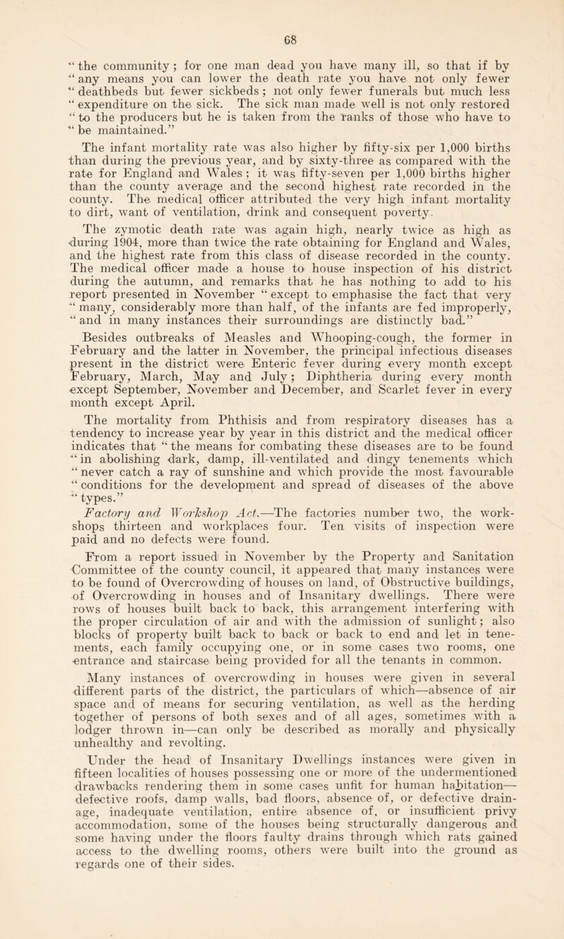 the community ; for one man dead you have many ill, so that if by u any means you can lower the death rate you have not only fewer “ deathbeds but fewer sickbeds ; not only fewer funerals but much less “ expenditure on the sick. The sick man made well is not only restored “ to the producers but he is taken from the ranks of those who have to ■“ be maintained.” The infant mortality rate was also higher by fifty-six per 1,000 births than during the previous year, and by sixty-three as compared with the rate for England and Wales ; it was fifty-seven per 1,000 births higher than the county average and the second highest rate recorded in the county. The medical officer attributed the very high infant mortality to dirt, want of ventilation, drink and consequent poverty. The zymotic death rate was again high, nearly twice as high as ■during 1904, more than twice the rate obtaining for England and Wales, and the highest rate from this class of disease recorded in the county. The medical officer made a house to house inspection of his district during the autumn, and remarks that he has nothing to add to his report presented in November “ except to emphasise the fact that very “ many, considerably more than half, of the infants are fed improperly, “ and in many instances their surroundings are distinctly bad.” Besides outbreaks of Measles and Whooping-cough, the former in February and the latter in November, the principal infectious diseases present in the district were Enteric fever during every month except February, March, May and July; Diphtheria during every month except September, November and December, and Scarlet fever in every month except April. The mortality from Phthisis and from respiratory diseases has a tendency to increase year by year in this district and the medical officer indicates that “ the means for combating these diseases are to be found ■“ in abolishing dark, damp, ill-ventilated and dingy tenements which “ never catch a ray of sunshine and which provide the most favourable “ conditions for the development and spread of diseases of the above types.” Factory and Workshop Act.—The factories number two, the work¬ shops thirteen and workplaces four. Ten visits of inspection were paid and no defects were found. From a report issued in November by the Property and Sanitation Committee of the county council, it appeared that many instances were to be found of Overcrowding of houses on land, of Obstructive buildings, of Overcrowding in houses and of Insanitary dwellings. There were rows of houses built back to back, this arrangement interfering with the proper circulation of air and with the admission of sunlight; also blocks of property built back to back or back to end and let in tene¬ ments, each family occupying one, or in some cases two rooms, one entrance and staircase being provided for all the tenants in common. Many instances of overcrowding in houses were given in several different parts of the district, the particulars of which—absence of air space and of means for securing ventilation, as well as the herding together of persons of both sexes and of all ages, sometimes with a lodger thrown in—can only be described as morally and physically unhealthy and revolting. Under the head of Insanitary Dwellings instances were given in fifteen localities of houses possessing one or more of the undermentioned drawbacks rendering them in some cases unfit for human habitation— defective roofs, damp walls, bad floors, absence of, or defective drain¬ age, inadequate ventilation, entire absence of, or insufficient privy accommodation, some of the houses being structurally dangerous and some having under the floors faulty drains through which rats gained access to the dwelling rooms, others were built into the ground as regards one of their sides.