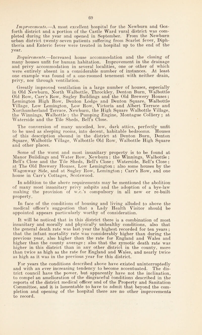 Improvements.—A most excellent hospital for the Newburn and Gos- forth district and a portion of the Castle Ward rural district was com¬ pleted during the year and opened in September. From the Newburn urban district twenty-seven patients suffering from Scarlet fever, Diph¬ theria and Enteric fever were treated in hospital up to the end of the year. Fequirements.—Increased house accommodation and the closing of many houses unfit for human habitation. Improvement in the drainage and privy accommodation in several localities, one or other of which were entirely absent in a considerable number of instances. At least one example was found of a one-roomed tenement with neither drain, privy, nor through ventilation. Greatly improved ventilation in a large number of houses, especially in Old Newburn, North Walbottle, Throckley, Denton Burn, Walbottle Old Row, Carr’s Row, Sugley Buildings and the Old Brewery Houses ; Remington High Row, Denton Lodge and Denton Square, Walbottle Village, Low Lemington, Low Row, Victoria and Albert Terrace and Northumberland Terrace, Newburn, the High Square Walbottle Village, the Winnings, Walbottle ; the Pumping Engine, Montague Colliery ; at Waterside and the Tile Sheds, Bell’s Close. The conversion of many unceiled, low, dark attics, perfectly unfit to be used as sleeping rooms, into decent, habitable bedrooms!. Houses of this description abound in the district at Denton Burn, Denton Square, Walbottle Village, Walbottle Old Row, Walbottle High Square and other places. Some of the worst and most insanitary property is to be found at Manor Buiidings and Water Row, Newburn ; the Winnings, Walbottle ; Bell’s Close and the Tile Sheds, Bell’s Close; Waterside, Bell’s Close; at The Old Brewery Houses, Low Lemington ; also some houses by the Wagonway Side, and at Sugley Row, Lemington; Carr’s Row, and one house in Carr’s Cottages, Scotswood. In addition to the above requirements may be mentioned the abolition of many most insanitary privy ashpits and the adoption of a bye-law making the provision of w.c.’s compulsory in all new or re-built property. In face of the conditions of housing and living alluded to above the medical officer’s suggestion that a Lady Health Visitor should be appointed appears particularly worthy of consideration. It will be noticed that in this district there is a combination of most insanitary and morally and physicahy unhealthy conditions, also that the general death rate was last year the highest recorded for ten years ; that the infant mortality rate was considerably higher than during the previous year, also higher than the rate for England and Wales and higher than the county average; also that the zymotic death rate was higher in this district than in any other district in the county, more than twice as high as the rate for England and Wales, and nearly twice as high as it was in the previous year for this district. For years the conditions described above have existed uninterruptedly and with an ever increasing tendency to become accentuated. The dis¬ trict council have the power, but apparently have not the inclination, to compel an amelioration of the disgraceful conditions described in the reports of the district medical officer and of the Property and Sanitation Committee, and it is lamentable to have to admit that beyond the com¬ pletion and opening of the hospital there are no other improvements to record.