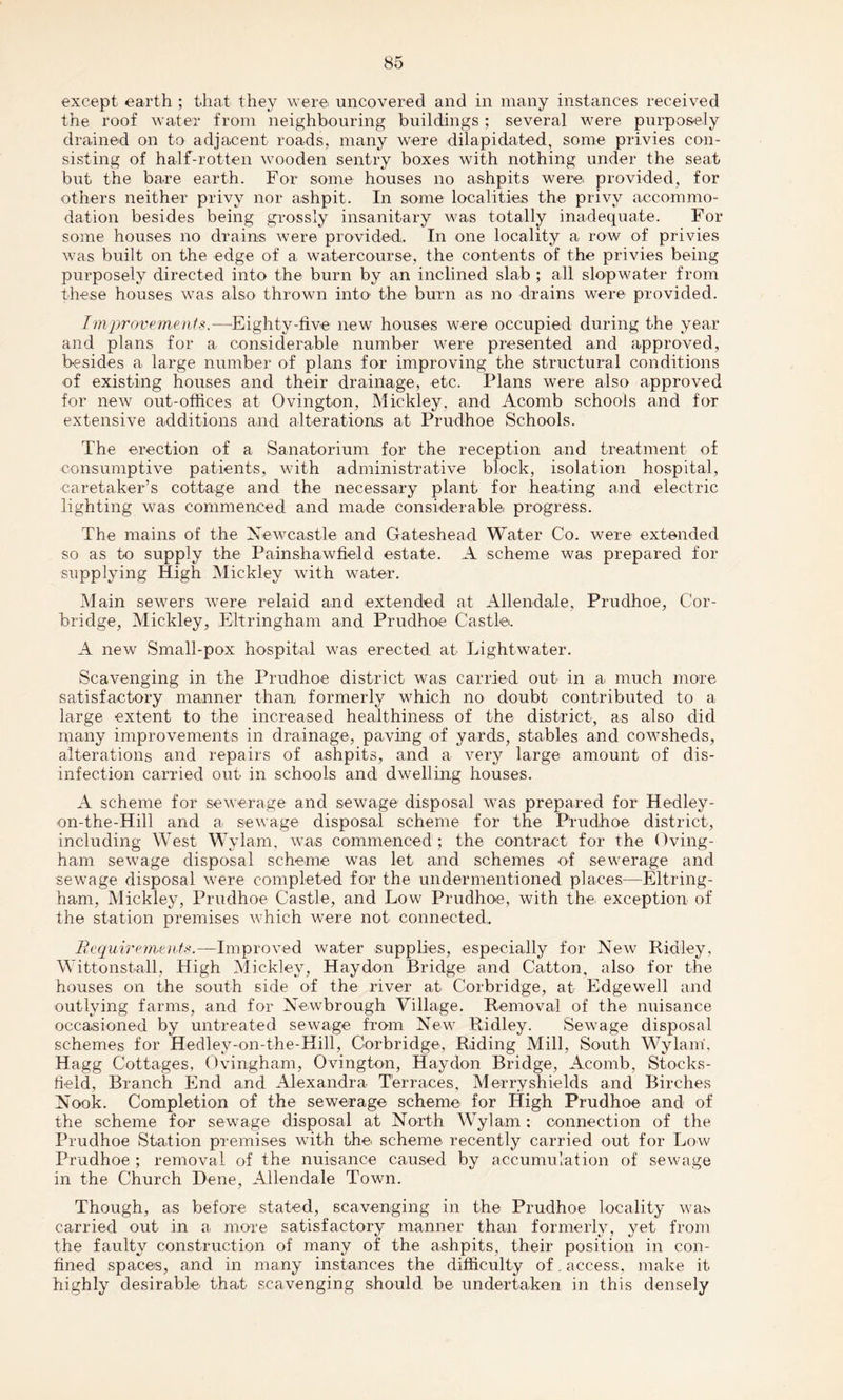 except earth ; that they were, uncovered and in many instances received the roof water from neighbouring buildings ; several were purposely drained on to adjacent roads, many were dilapidated, some privies con¬ sisting of half-rotten wooden sentry boxes with nothing under the seat but the bare earth. For some houses no ashpits were provided, for others neither privy nor ashpit. In some localities the privy accommo¬ dation besides being grossly insanitary was totally inadequate. For some houses no drains were provided. In one locality a row of privies was built on the edge of a watercourse, the contents of the privies being purposely directed into the burn by an inclined slab ; all slop water from these houses was also thrown into' the burn as no drains were provided. Improvements.—Eighty-five new houses were occupied during the year and plans for a considerable number were presented and approved, besides a large number of plans for improving the structural conditions of existing houses and their drainage, etc. Plans were also approved for new out-offices at Ovington, Mickley, and Acomb schools and for extensive additions and alterations at Prudhoe Schools. The erection of a Sanatorium for the reception and treatment of consumptive patients, with administrative block, isolation hospital, caretaker’s cottage and the necessary plant for heating and electric lighting was commenced and made considerable progress. The mains of the Newcastle and Gateshead Water Co. were extended so as to supply the Painshawfield estate. A scheme was prepared for supplying High Mickley with water. Main sewers were relaid and extended at Allendale, Prudhoe, C'or- bridge, Mickley, Eltringham and Prudhoe Castle. A new Small-pox hospital was erected at Lightwater. Scavenging in the Prudhoe district was carried out in a much more satisfactory manner than formerly which no doubt contributed to a large extent to the increased healthiness of the district, as also did many improvements in drainage, paving of yards, stables and cowsheds, alterations and repairs of ashpits, and a very large amount of dis¬ infection carried out in schools and dwelling houses. A scheme for sewerage and sewage disposal was prepared for Hedley- on-the-Hill and a sewage disposal scheme for the Prudhoe district, including West Wylam, was commenced ; the contract for the Oving- ham sewage disposal scheme was let and schemes of sewerage and sewage disposal were completed for the undermentioned places—Eltring¬ ham, Mickley, Prudhoe Castle, and Low Prudhoe, with the* exception of the station premises which were not connected. Requirements.—Improved water supplies, especially for New Ridley, Wittonstall, High Mickley, Haydon Bridge and Catton, also for the houses on the south side of the river at Corbridge, at Edgewell and outlying farms, and for Newbrough Village. Removal of the nuisance occasioned by untreated sewage from New Ridley. Sewage disposal schemes for Hedley-on-the-Hill, Corbridge, Riding Mill, South Wylam, Hagg Cottages, Ovingham, Ovington, Haydon Bridge, Acomb, Stocks- field, Branch End and Alexandra Terraces, Merryshields and Birches Nook. Completion of the sewerage scheme for High Prudhoe and of the scheme for sewage disposal at North Wylam: connection of the Prudhoe Station premises with the scheme recently carried out for Low Prudhoe ; removal of the nuisance caused by accumulation of sewage in the Church Dene, Allendale Town. Though, as before stated, scavenging in the Prudhoe locality was carried out in a more satisfactory manner than formerly, yet from the faulty construction of many of the ashpits, their position in con¬ fined spaces, and in many instances the difficulty of. access, make it highly desirable that scavenging should be undertaken in this densely