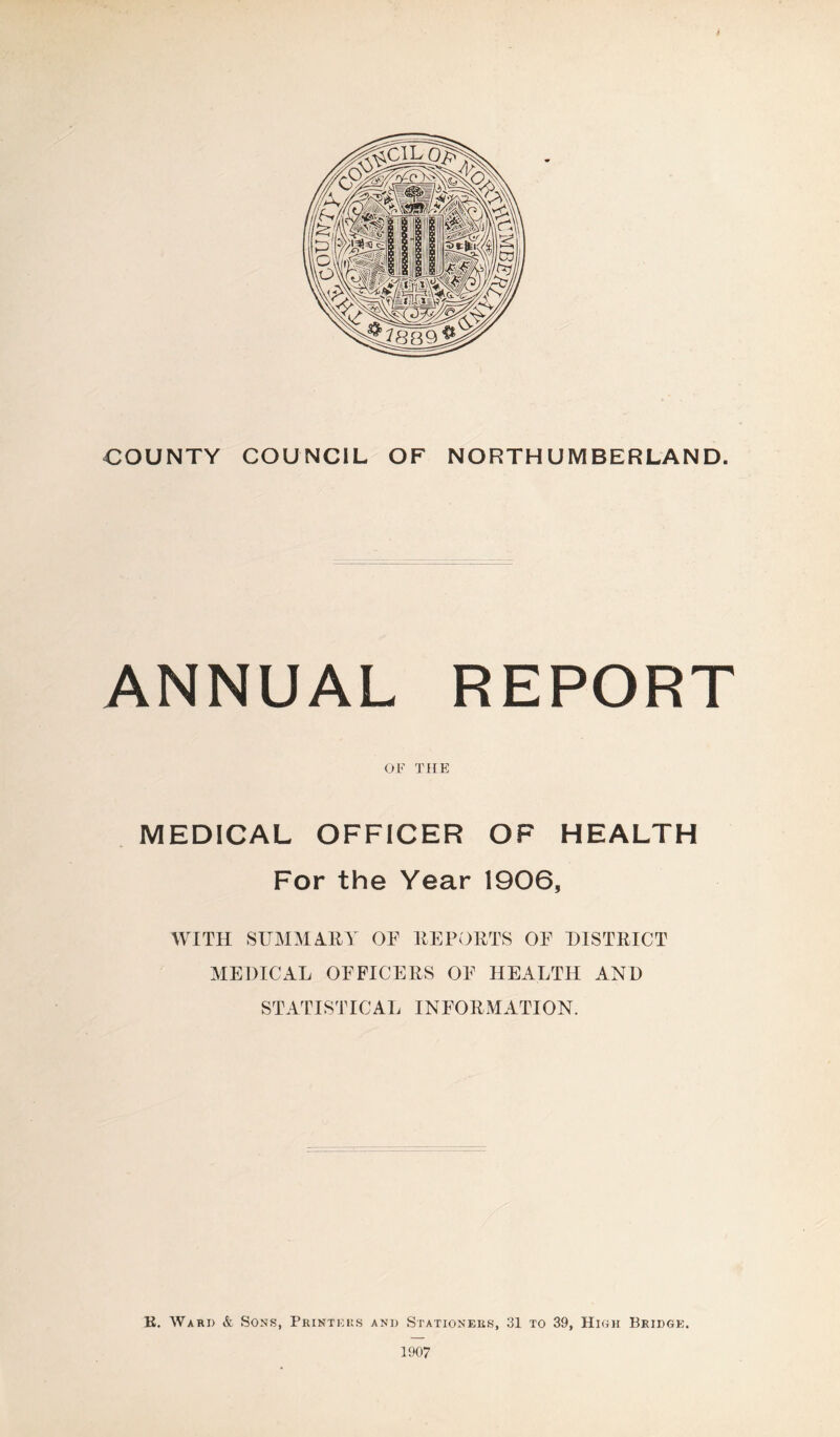 COUNTY COUNCIL OF NORTHUMBERLAND. ANNUAL REPORT OF THE MEDICAL OFFICER OF HEALTH For the Year 1906, WITH SUMMARY OF REPORTS OE DISTRICT MEDICAL OFFICERS OF HEALTH AND STATISTICAL INFORMATION. K. Ward & Sons, Printers and Stationers, 31 to 39, High Bridge. 1907