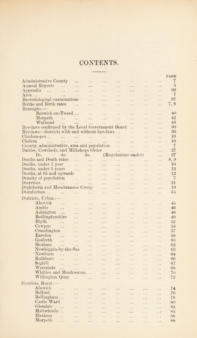 CONTENTS PAGE Administrative County ... ... ... ... ... ... ... 7 Annual Reports ... ... ... ... ... ... ... ... 5 Appendix ... ... ... ... ... ... ... ... ... 99 Area ... ... ... ... ... ... ... ... ... 7 Bacteriological examinations ... ... ... ... ... ... 37 Births and Birth rates ... ... ... ... ... ... ... 7,8 Boroughs:— Berwick-on-T\veed ... ... ... ... ... ... ... 40 Morpeth . ... ... ... ... ... ... 42 Wallsend ... ... ... ... ... ... ... ... 43 Bye-laws confirmed by the Local Government Board ... ... ... 30 Bye-laws—districts with and without bye-laws ... ... ... ... 30 Chicken-pox... ... ... ... ... ... ... ... ... 16 Cholera ... ... ... ... ... ... ... ... ... 16 County, administrative, area and population ... ... ... ... 7 Dairies, Cowsheds, and Milkshops Order ... ... ... ... 27 Do. do. do. (Regulations under) ... 27 Deaths and Death rates ... ... ... ... ... ... ... 8, 9 Deaths, under 1 year ... ... ... ... ... ... ... 10 Deaths, under 5 years ... ... ... ... ... ... ... 12 Deaths, at 65 and upwards ... ... ... ... ... ... 12 Density of population ... ... ... ... ... ... ... 7 Diarrhoea ... ... ... ... ... ... ... ... ... 21 Diphtheria and Membranous Croup ... ... ... ... ... 19 Disinfection... ... ... ... ... ... ... ... ... 34 Districts, Urban :— Alnwick ... ... ... ... ... ... ... ... 45 Amble ... ... ... ... ... ... ... ... 46 Ashington ... ... ... ... ... ... ... ... 48 Bedlingtonshire ... ... ... ... ... ... ... 49 Blyth . ... ... ... ... ... ... 52 Cowpen ... ... ... ... ... ... ... ... 54 Cramlington ... ... ... ... ... ... ... 57 Earsdon ... ... ... ... ... ... ... ... 58 Gosforth ... ... ... ... ... ... ... ... 60 Hexham ... ... ... ... ... ... ... ... 62 Newbiggin-by-the-Sea ... ... ... ... ... ... 63 Newburn ... ... ... ... ... ... ... ... 64 Rothbury ... ... ... ... ... ... ... ... 66 Seghill . 67 IV eetslade ... ... ... ... ... ... ... ... 6S Whitley and Monkseaton ... ... ... ... ... ... 70 Willington Quay ... ... ... ... ... ... ... 72 Districts, Rural:—- Alnwick ... ... ... ... ... ... ... ... 74 Belford ... ... ... ... ... ... ... ... 76 Bellingham ... ... ... ... ... ... ... ... 78 Castle Ward ... ... ... ... ... ... ... 80 Glendale ... ... ... ... ... ... ... ... 82 Haltwhistle ... ... ... ... ... ... ... ... 84 Hexham ... ... ... ... ... ... ... ... 86 Morpeth ... . ... ... ... ... ... 88