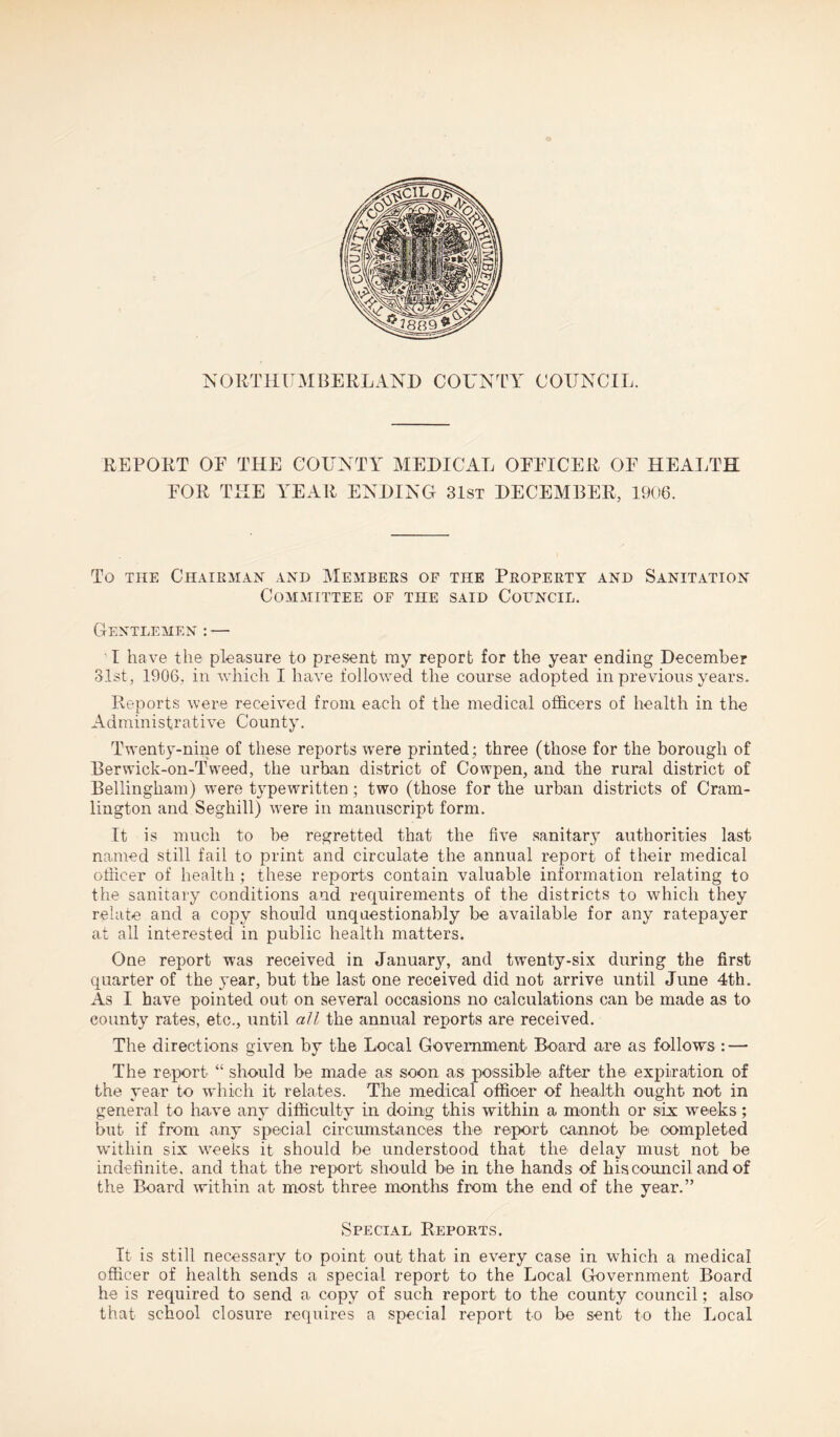 NORTHUMBERLAND COUNTY COUNCIL REPORT OE THE COUNTY MEDICAL OEEICER OF HEALTH FOR THE YEAR ENDING 31st DECEMBER, 1906. To the Chairman and Members of the Property and Sanitation Committee of the said Council. Gentlemen : — I have the pleasure to present my report for the year ending December 31st, 1906, in which I have followed the course adopted in previous years. Reports were received from each of the medical officers of health in the Administrative County. Twenty-nine of these reports were printed ; three (those for the borough of Berwick-on-Tweed, the urban district of Cowpen, and the rural district of Bellingham) were typewritten; two (those for the urban districts of Cram- lington and Seghill) were in manuscript form. It is much to be regretted that the five sanitary authorities last- named still fail to print and circulate the annual report of their medical officer of health ; these reports contain valuable information relating to the sanitary conditions and requirements of the districts to which they relate and a copy should unquestionably be available for any ratepayer at all interested in public health matters. One report was received in Januarjq and twenty-six during the first quarter of the year, but the last one received did not arrive until June 4th. As I have pointed out on several occasions no calculations can be made as to county rates, etc., until all the annual reports are received. The directions given by the Local Government Board are as follows : — The report “ should be made as soon as possible after the expiration of the year to which it relates. The medical officer of health ought not in general to have any difficulty in doing this within a month or six weeks; but if from any special circumstances the report cannot be completed within six wreeks it should be understood that the delay must not be indefinite, and that the report should be in the hands of his council and of the Board within at most three months from the end of the year.” Special Reports. It is still necessary to point out that in every case in which a medical officer of health sends a special report to the Local Government Board he is required to send a copy of such report to the county council; also that school closure requires a special report to be sent to the Local