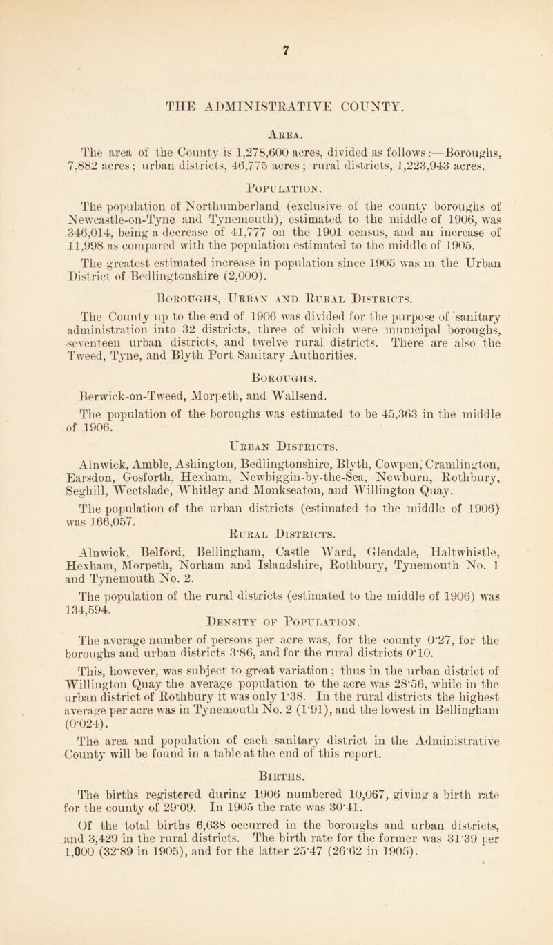 THE ADMINISTRATIVE COUNTY. Area. The area of the Comity is 1,278,600 acres, divided as follows:—Boroughs, 7,882 acres; urban districts, 46,775 acres; rural districts, 1,223,943 acres. Population. The population of Northumberland (exclusive of the county boroughs of Newcastle-on-Tyne and Tynemouth), estimated to the middle of 1906, was 346,014, being a decrease of 41,777 on the 1901 census, and an increase of 11,998 as compared with the population estimated to the middle of 1905. The greatest estimated increase in population since 1905 was in the Urban District of Bedlingtonsliire (2,000). Boroughs, Urban and Rural Districts. The County up to the end of 1906 was divided for the purpose of 'sanitary administration into 32 districts, three of which were municipal boroughs, -seventeen urban districts, and twelve rural districts. There are also the Tweed, Tyne, and Blytli Port Sanitary Authorities. Boroughs. Berwick-on-Tvveed, Morpeth, and Wallsend. The population of the boroughs was estimated to be 45,363 in the middle of 1906. Urban Districts. Alnwick, Amble, Ashington, Bedlingtonsliire, Blytli, Cowpen,' Cramlington, Earsdon, Gosforth, Hexham, Newbiggin-by-tlie-Sea, Newburn, Rothbury, Segliill, Weetslade, Whitley and Monkseaton, and Willington Quay. The population of the urban districts (estimated to the middle of 1906) was 166,057. Rural Districts. Alnwick, Belford, Bellingham, Castle Ward, Glendale, Haltwhistle, Hexham, Morpeth, Norham and Islandsliire, Rothbury, Tynemouth No. 1 and Tynemouth No. 2. The population of the rural districts (estimated to the middle of 1906) was 134,594. Density of Population. The average number of persons per acre was, for the county 027, for the boroughs and urban districts 386, and for the rural districts 0T0. This, however, was subject to great variation; thus in the urban district of Willington Quay the average population to the acre was 28‘56, while in the urban district of Rothbury it was only P38. In the rural districts the highest average per acre was in Tynemouth No. 2 (1*91), and the lowest in Bellingham (0-024). The area and population of each sanitary district in the Administrative Count}- will be found in a table at the end of this report. Births. The births registered duriner 1906 numbered 10,067, giving a birth rate for the county of 29-09. In 1905 the rate was 30‘41. Of the total births 6,638 occurred in the boroughs and urban districts, and 3,429 in the rural districts. The birth rate for the former was 31’39 per 1,000 (32-89 in 1905), and for the latter 2547 (2662 in 1905).