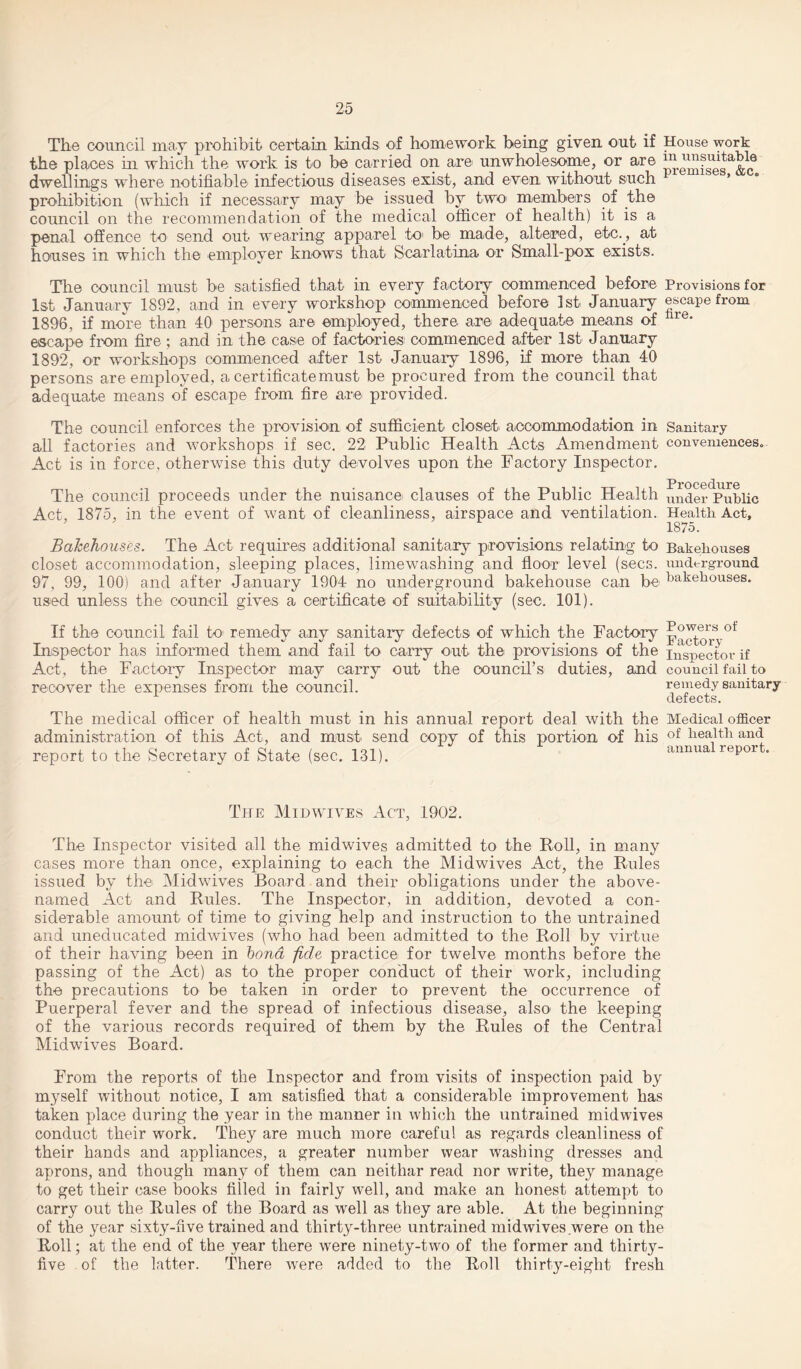 The council may prohibit certain kinds of homework being given out if House work the places hi which the work is to be carried on are unwholesome, or are ^^™ta,ble dwellings where notifiable infectious diseases exist, and even without such prohibition (which if necessary may be issued by two1 members of the council on the recommendation of the medical officer of health) it is a penal offence to send out wearing apparel to* be made, altered, etc., at houses in which the employer knows that Scarlatina or Small-pox exists. The council must be satisfied that in every factory commenced before Provisions for 1st January 1892, and in every workshop commenced before 1st January escape from 1896, if more than 40 persons are employed, there are adequate means of lire* escape from fire ; and in the case of factories commenced after 1st January 1892, or workshops commenced after 1st January 1896, if more than 40 persons are employed, a certificate must be procured from the council that adequate means of escape from fire are provided. The council enforces the provision of sufficient closet accommodation in Sanitary all factories and workshops if sec. 22 Public Health Acts Amendment conveniences. Act is in force, otherwise this duty devolves upon the Factory Inspector. t-t- Procedure The council proceeds under the nuisance clauses of the Public Health un<jer Public Act, 1875, in the event of want of cleanliness, airspace and ventilation. Health Act, 1875. Bakehouses. The Act requires additional sanitary provisions relating to Bakehouses closet accommodation, sleeping places, limewashing and floor level (secs, underground 97, 99, 100) and after January 1904 no underground bakehouse can be bakehouses, used unless the council gives a certificate of suitability (sec. 101). If the council fail to* remedy any sanitary defects of which the Factory Powers ot Inspector has informed them and fail to carry out the* provisions of the inspector if Act, the Factory Inspector may carry out the council’s duties, and council fail to recover the expenses from the council. remedy sanitary defects. The medical officer of health must in his annual report deal with the Medical officer administration of this Act, and must send copy of this portion of his of health and report to the Secretary of State (sec. 131). annua repor . The Midwives Act, 1902. The Inspector visited all the midwives admitted to the Poll, in many cases more than once, explaining to each the Midwives Act, the Rules issued by the Midwives Board and their obligations under the above- named Act and Rules. The Inspector, in addition, devoted a con¬ siderable amount of time to giving help and instruction to the untrained and uneducated midwives (who had been admitted to the Roll by virtue of their having been in bond -fide practice for twelve months before the passing of the Act) as to the proper conduct of their work, including the precautions to be taken in order to prevent the occurrence of Puerperal fever and the spread of infectious disease, also* the keeping of the various records required of them by the Rules of the Central Midwives Board. From the reports of the Inspector and from visits of inspection paid by myself without notice, I am satisfied that a considerable improvement has taken place during the year in the manner in which the untrained midwives conduct their work. They are much more careful as regards cleanliness of their hands and appliances, a greater number wear washing dresses and aprons, and though many of them can neithar read nor write, they manage to get their ca,se books filled in fairly well, and make an honest attempt to carry out the Rules of the Board as well as they are able. At the beginning of the year sixty-five trained and thirty-three untrained midwives were on the Roll; at the end of the year there were ninety-two of the former and thirty- five of the latter. There were added to the Roll thirty-eight fresh