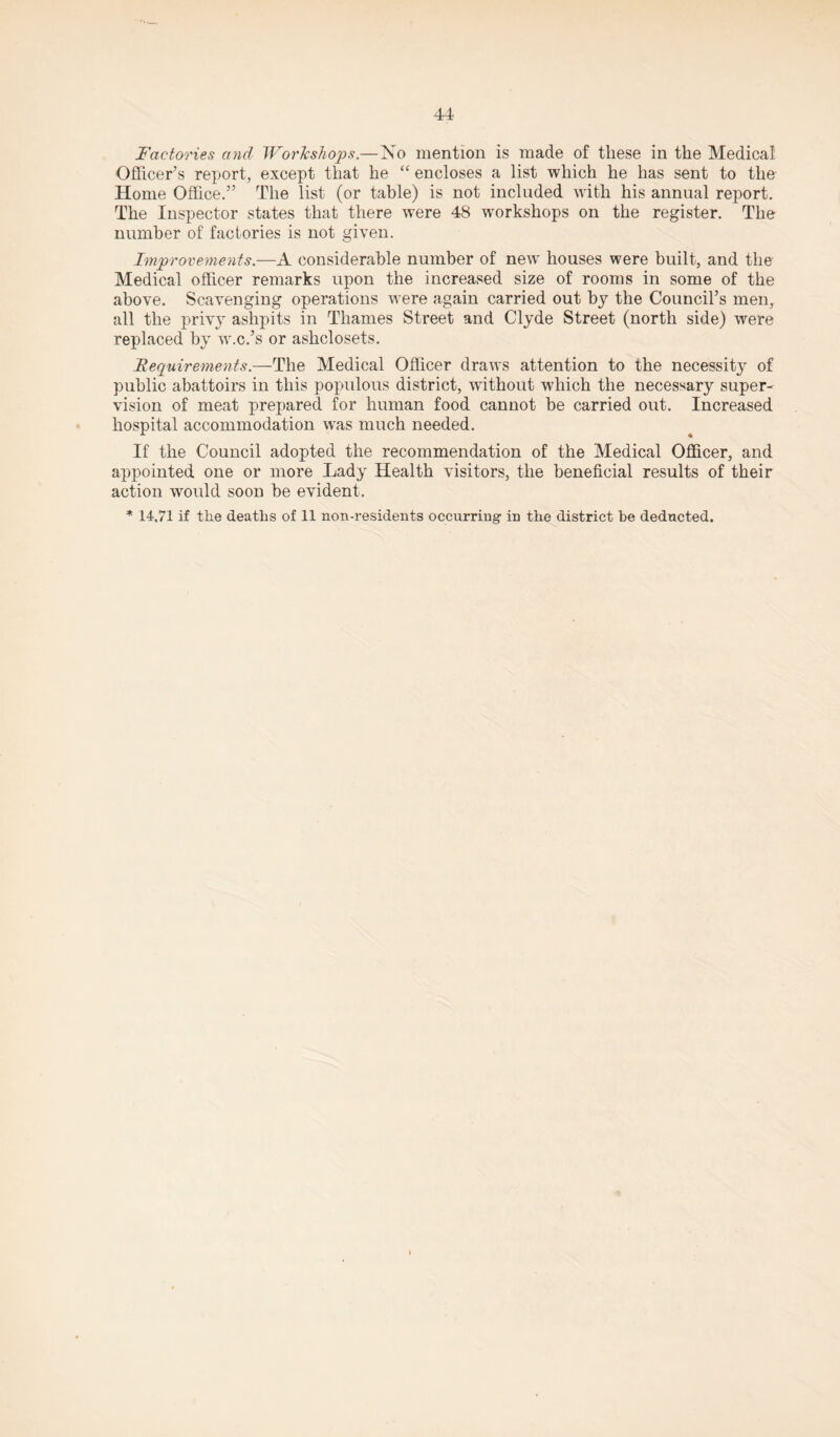 Factories and Workshops.—No mention is made of these in the Medical Officer’s report, except that he “ encloses a list which he has sent to the Home Office.” The list (or table) is not included with his annual report. The Inspector states that there were 48 workshops on the register. The number of factories is not given. Improvements.—A considerable number of new houses were built, and the Medical officer remarks upon the increased size of rooms in some of the above. Scavenging operations were again carried out by the Council’s men, all the privy ashpits in Thames Street and Clyde Street (north side) were replaced by w.c.’s or ashclosets. Requirements.—The Medical Officer draws attention to the necessity of public abattoirs in this populous district, without which the necessary super¬ vision of meat prepared for human food cannot be carried out. Increased hospital accommodation was much needed. If the Council adopted the recommendation of the Medical Officer, and appointed one or more Lady Health visitors, the beneficial results of their action would soon be evident.